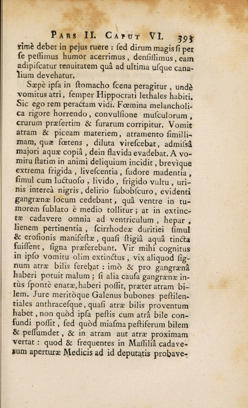 *ime debet in pejus ruere : fed dirum magis fi per fe pellimus humor acerrimus, denfifiimus, eam adipifcatur tenuitatem qua ad ultima ufaue cana¬ lium devehatur. Saepe ipfa in ftomacho fcena peragitur , unde vomitus atri, femper Hippocrati lethales habiti. Sic ego rem peradtam vidi. Fcemina melancholi¬ ca rigore horrendo, convulfione mufculorum , crurum praefertim & furarum corripitur. Vomit atram & piceam materiem, atramento fimiili¬ mam, quas foetens , diluta virefcebat, admiisa majori aquae copia , dein flavida evadebat. A vo¬ mitu ftatim in animi deliquium incidit, brevique extrema frigida , livefeentia, fudore madentia , fimul cum lu&uofo , livido , frigido vultu , uri¬ nis interea nigris , delirio fuboblcuro, evidenti gangraenae locum cedebant, qua ventre in tu¬ morem fublato e medio tollitur; at in extinc- tae cadavere omnia ad ventriculum , hepar , lienem pertinentia , fcirrhodeae duritiei fimul & erofionis manifeftae, quafi Itigia aqua tincta fuifient, figna praeferebant. Vir mihi cognitus in ipfo vomitu olim extinctus , vix aliquod lig¬ num atrae bilis ferebat : imo & pro gangraena haberi potuit malum ; fi alia caufa gangraenae in¬ tus fponte enatae, haberi poflit, praeter atram bi¬ lem. Jure meritoque Galenus bubones peltilen- tiales anthracefque, quafi atrae bilis proventum habet, non quod ipfa peftis cum atra bile con¬ fundi poflit, fed quod miafma peltiferum bilem &: peffumdet, & in atram aut atrae proximam vertat : quod & frequentes in Maflilia cadave* sum aperturae Medicis ad id deputatis probave-