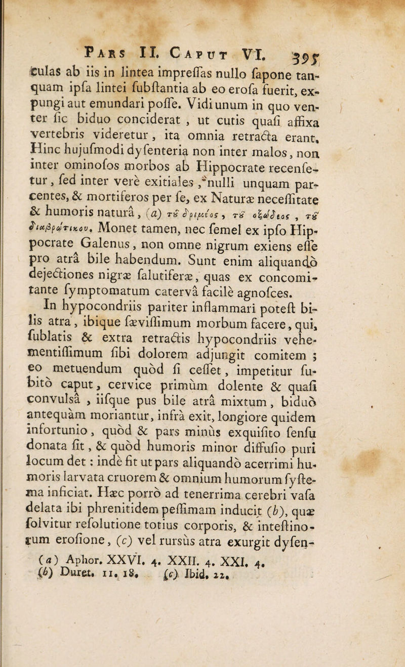 iculas ab iis in lintea impreffias nullo fapone tan- quam ipfa lintei fubftantia ab eo erofa fuerit, ex¬ pungi aut emundari poffe. Vidi unum in quo ven¬ ter fic biduo conciderat , ut cutis quafi affixa vertebris videretur, ita omnia retra&a erant. Hinc hujufmodi dyfenteria non inter malos, non inter ominofos morbos ab Hippocrate recenfe- tur, fed inter vere exitiales ,'nulli unquam par¬ centes, & mortiferos per fe, ex Naturae necellitate St humoris natura, ci) , r» Jix/ipaTtKoV' Monet tamen, nec femel ex ipfo Hip¬ pocrate Galenus, non omne nigrum exiens efle pro atra bile habendum. Sunt enim aliquando dejediones nigras falutiferae, quas ex concomi- tante fymptomatum caterva facile agnofces. In hypocondriis pariter inflammari poteft bi¬ lis atra, ibique faeviffimum morbum facere, qui, fublatis extra retradiis hypocondriis vehe- mentiffimum fibi dolorem adjungit comitem ; eo metuendum quod fi ceffet, impetitur fu- bito caput, cervice primum dolente & quafi convulsa , iifque pus bile atra mixtum, biduo antequam moriantur, infra exit, longiore quidem infortunio, quod Sc pars minus exquifito fenfu donata fit, 6t quod humoris minor diffufio puri locum det: inde fit ut pars aliquando acerrimi hu¬ moris larvata cruorem & omnium humorum fyfte- ma inficiat. Haec porro ad tenerrima cerebri vafa delata ibi phrenitidem peffimam inducit (b), quae folvitur refolutione totius corporis, & inteftino- sum erofione, (c) vel rursus atra exurgit dyfen- () Aphor. XXVI. 4. XXII. 4. XXI, 4, {b) Duret, n. i8# Jbid* 22.