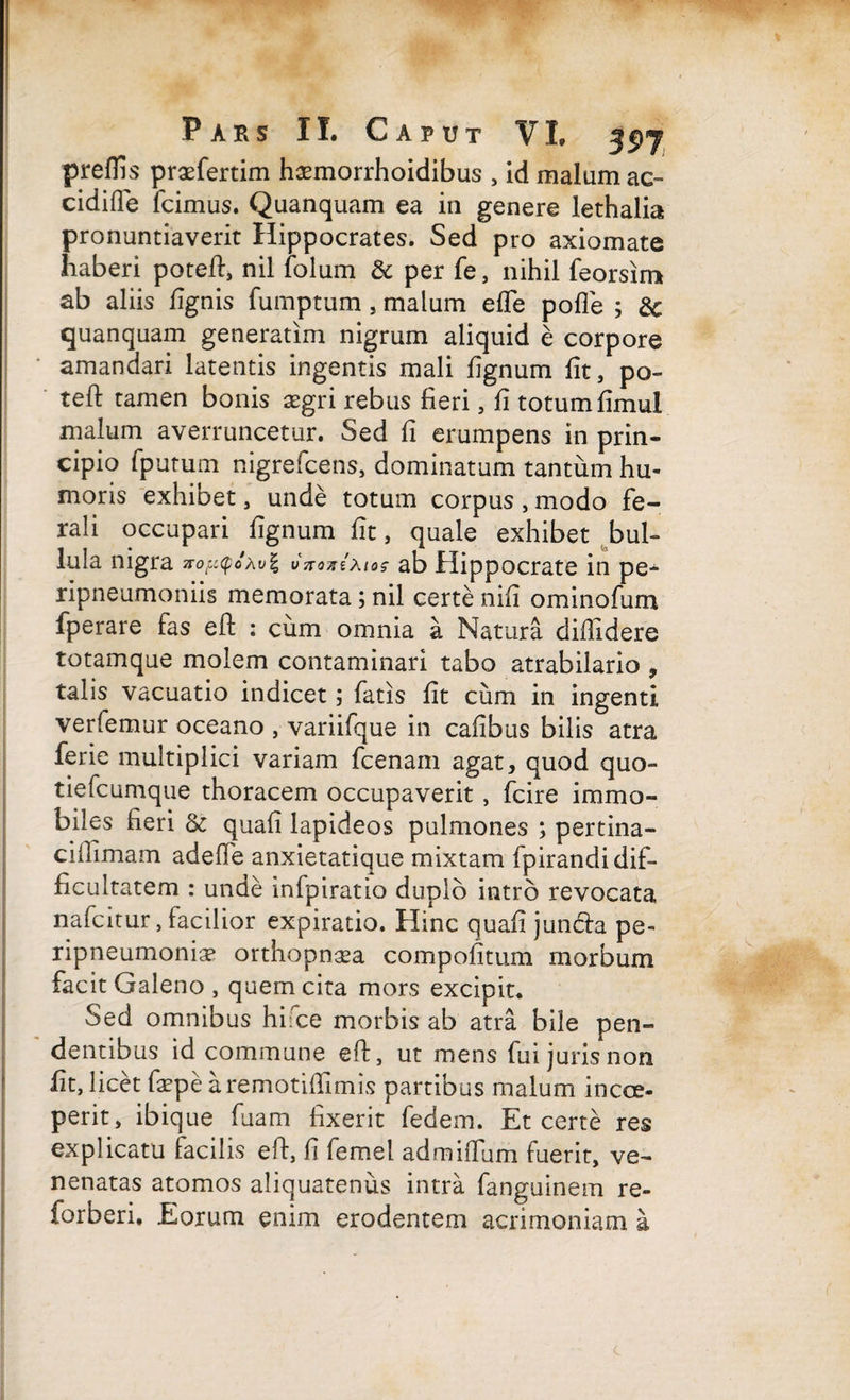 preflis praefertim hsemorrhoidibus , id malum ac- cidifle fcimus. Quanquam ea in genere lethalia pronuntiaverit Hippocrates. Sed pro axiomate haberi poteft, nil folum & per fe, nihil feorsim ab aliis fignis fumptum, malum elfe polle ; quanquam generatim nigrum aliquid e corpore amandari latentis ingentis mali lignum fit, po¬ te 11: tamen bonis aegri rebus fieri , fi totum fimul malum averruncetur. Sed fi erumpens in prin¬ cipio fputum nigrefcens, dominatum tantum hu¬ moris exhibet, unde totum corpus , modo fe¬ rali occupari fignum fit, quale exhibet bul¬ lula nigra noyqoxvl vxontxtas ab Hippocrate in pe- ripneumoniis memorata; nil certe nifi ominofum fperare fas eft : cum omnia a Natura diffidere totamque molem contaminari tabo atrabilario , talis vacuatio indicet; fatis fit cum in ingenti verlemur oceano , variifque in cafibus bilis atra ferie multiplici variam fcenam agat, quod quo- tiefcumque thoracem occupaverit, fcire immo¬ biles fieri & quali lapideos pulmones ; pertina¬ ci ffimam adeffe anxietatique mixtam fpirandi dif¬ ficultatem : unde infpiratio duplo intro revocata nafcitur, facilior expiratio. Hinc quafi jun&a pe- ripneumonia? orthopn^a compofitum morbum facit Galeno , quem cita mors excipit. Sed omnibus hifce morbis ab atra bile pen¬ dentibus id commune eft, ut mens fui juris non fit, licetfaspearemotiffimis partibus malum i occe¬ perit , ibique fuam fixerit fedem. Et certe res explicatu facilis eft, fi femel admiffiim fuerit, ve¬ nenatas atomos aliquatenus intra fanguinem re- forberi. Eorum enim erodentem acrimoniam a
