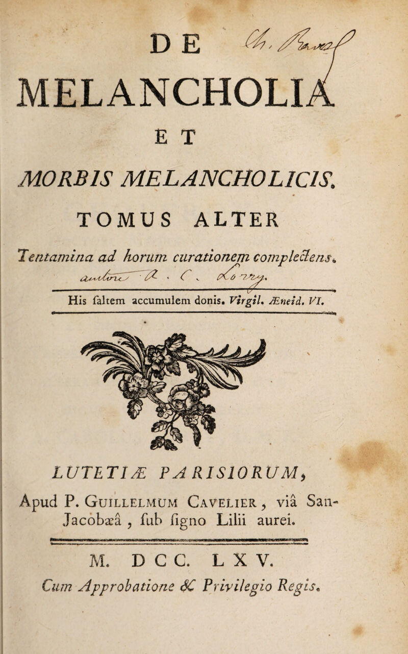 MELANCHOLI E T MORBIS MELANCHOLICIS. TOMUS ALTER Tentamina ad horum curationem complectens• TT His faltem accumulem donis. Virgzl. JEneid. VI. LUTETUE PA RIS10RUM, Apud P. Guillelmum Cavelier , via San- Jacobara , fub figno Lilii aurei. M. D C C. L X V. Cum Approbatione 6C Privilegio Regis.