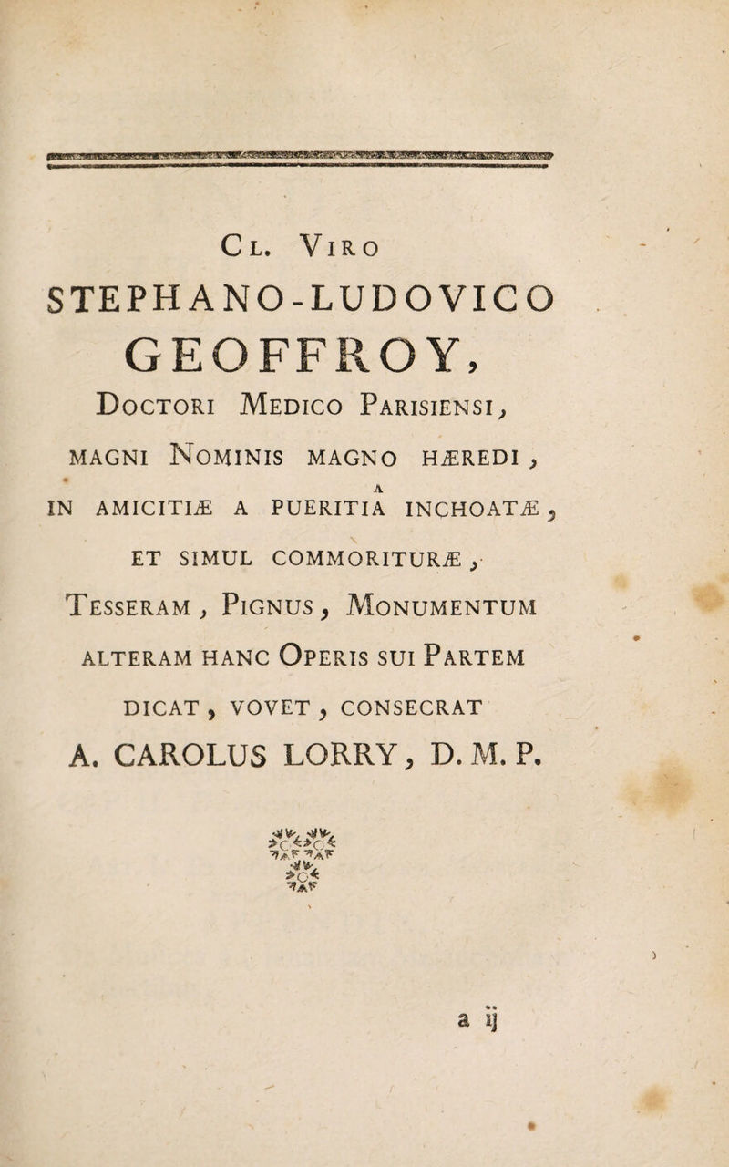 STEPHANO-LUDOVICO GEOFFROY, Doctori Medico Parisiensi, magni Nominis magno heredi , # A IN AMICITIAS A PUERITIA INCHOATAS , ET SIMUL COMMORITUR^ y Tesseram, Pignus, Monumentum ALTERAM HANC OPERIS SUI PARTEM DICAT , VOVET , CONSECRAT A. CAROLUS LORRY, D. M. P.