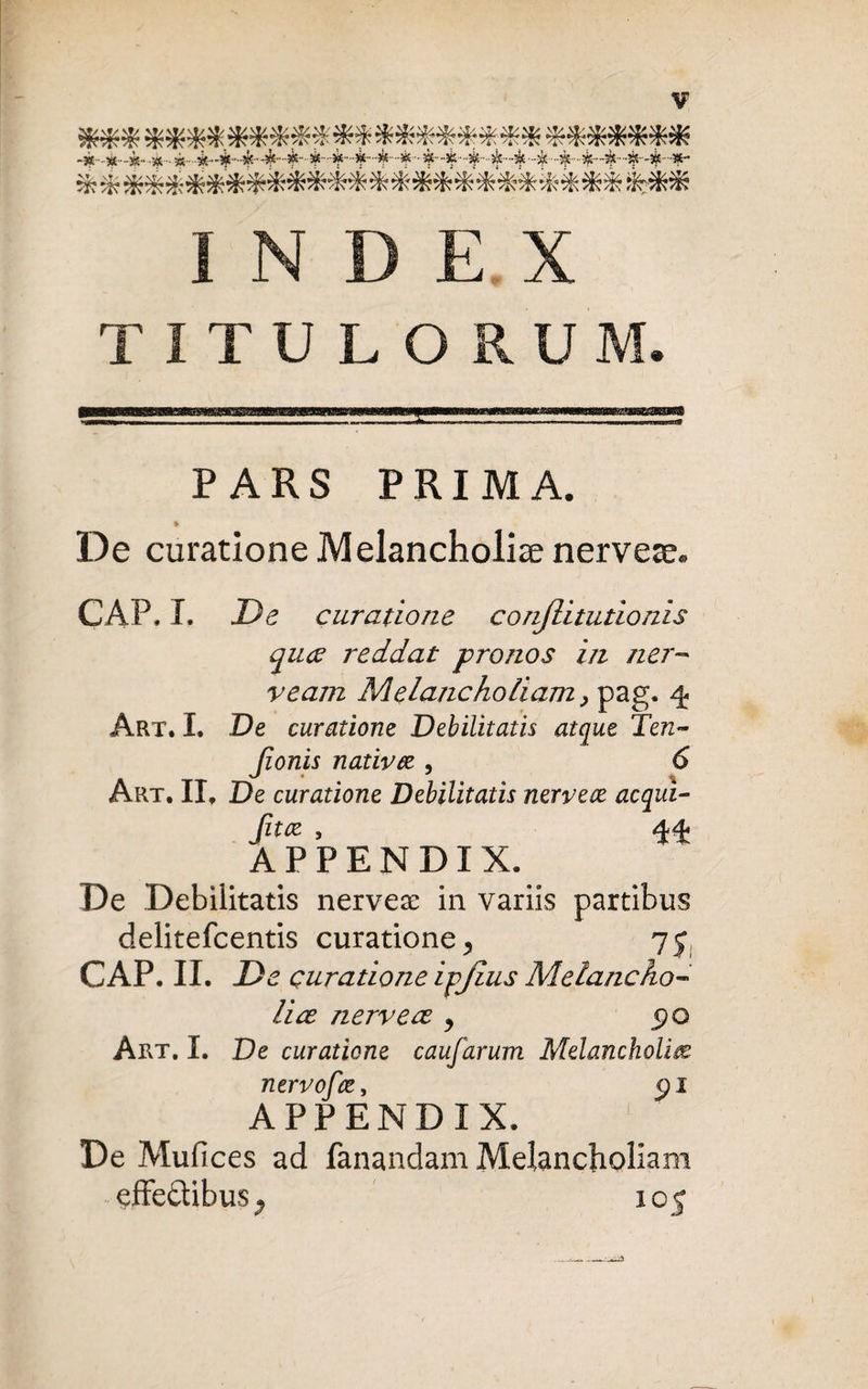 *** **** ******* ******** ******* ***************************** INDEX TITULORUM. PARS PRIMA. * De curatione Melancholiae nervese. CAP.I. De curatione conjlitutionis quce reddat pronos in ner- veam Melancholiam > pag. 4 Art. I. De curatione Debilitatis atque Ten- Jionis nativee , 6 Art. II. De curatione Debilitatis nervece aequi- APPENDIX. De Debilitatis nervese in variis partibus delitefcentis curatione > CAP.II. D e curatione ipjius Melancho¬ liae nervece 9 Art. I. De curatione caufarum Melancholiae ntrvofce, <pi APPENDIX. De Mufices ad fanandam Melancholiam effe&ibus-» 105