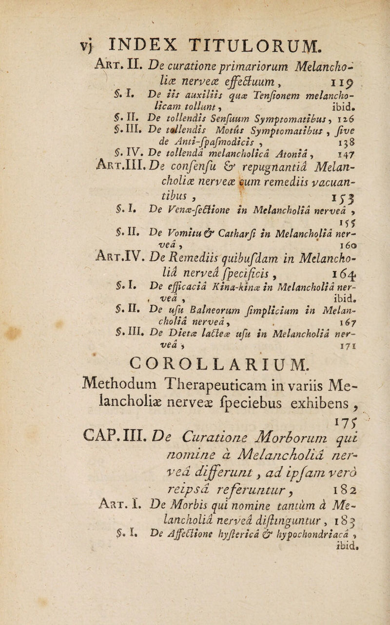 Art. II. De curatione primariorum Melancho¬ lice nerveoe effefluum, up §, I. De iis auxiliis cpuz Tenjionem melancho¬ licam tollunt , ibid. 5» II. De tollendis Senfuum Symptomatibus, 126 §. III, De udlendis Motus Symptomatibus , Jive de Anti-fpafmodicis , 138 §* IV. De tollenda melancholica Atonid, 147 Art.III. De confenfu & repugnantia Melan¬ cholice nervece cum remediis vacuan¬ tibus , 1 y 3 §, L De Vems-fetlione in Melancholia nerved , 5. II. De Vomitu & Catharji in Melancholia ner- ved , 160 Art.IV. De Remediis quibufdam in Melancho¬ lia nerved fpecificis, 164» §c I. De efficacia Kina-kince in Melancholia ner- » ved , ibid. §* II. De ufu Balneorum fimplicium in Melan¬ cholia nerved, 167 5» III. De Dietce latleas ufu in Melancholia ner¬ ved i 171 COROLLARIUM. Methodum Therapeuticam in variis Me¬ lancholiae nervex fpeciebus exhibens 9 17$ GAP. III. De Curatione Morborum qui nomine a Melancholia ner¬ ved differunt} ad ipfam vero reipsd referuntur 9 182 Art. 1. De Morbis qui nomine tantum d Me¬ lancholia nerved dijhnguntur, 183 §• !• &e AJfeClione hyftericd & hypochondriaca , ibid»