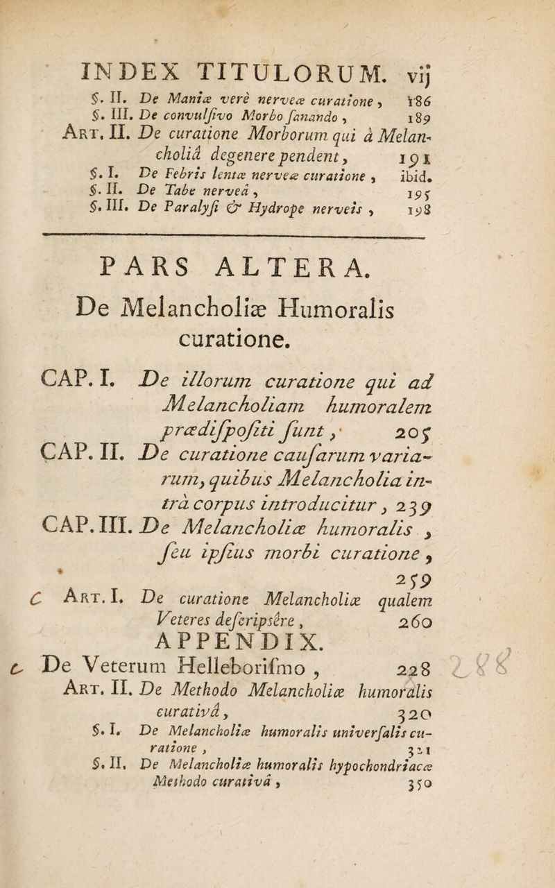 INDEX TITULORUM, vij §• II. De Mania vere nervece curatione , V86 §• III. De convuljivo Morbo fanando , 185» Art, II. De curatione Morborum qui d Melan- cholid degenere pendent y ipi §. I. De Febris lentae nervese curatione , ibid. $.11« De Tabe nervea , 1^5- III. De Paralyfi & Hydrope nerveis , 1^8 PARS ALTERA. De Melancholiae Humoralis curatione. GAP. I. De illorum curatione qui ad Melancholiam humoralem prcedifpojiti funt2.0q GAP. II. De curatione caujarum varia- rum> quibus Melancholia in¬ tra corpus introducitur > 23^ CAP.III. De Melancholice humoralis feu ipjius morbi curatione 9 \ T _ . 2 5*9 C Art. 1. De curatione Melancholice qualem Veteres defcripsere, 260 APPENDIX. De Veterum Helleborifmo , 228 Art. II. De Methodo Melancholice humoralis curativdy 320 $.1. De Melancholice humoralis univerfalis cu¬ ratione , 1 §, II. De Melancholice humoralis hypochondriacce Methodo curativd , 550