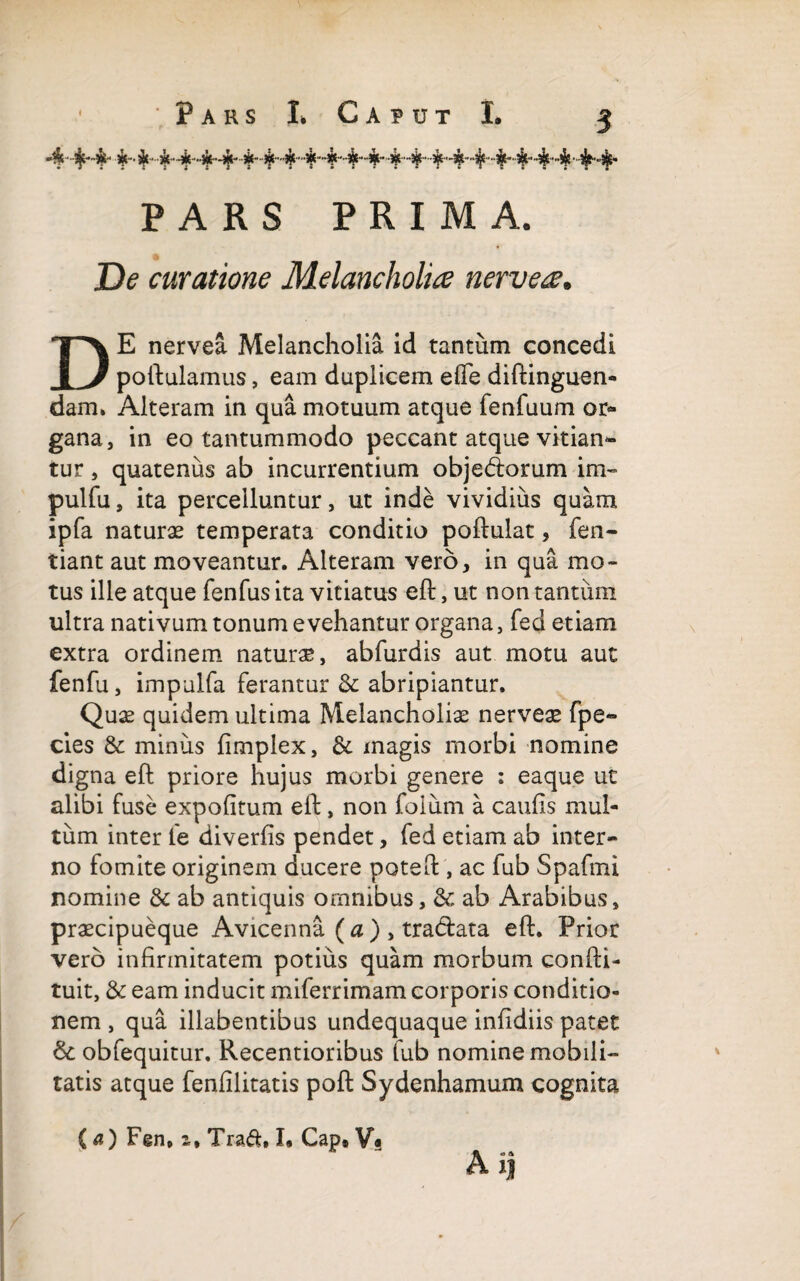 PARS PRIMA. De curatione Melancholia nervea. DE nervea Melancholia id tantum concedi poftulamus, eam duplicem efie diftinguen- dam. Alteram in qua motuum atque fenfuum or¬ gana, in eo tantummodo peccant atque vitian¬ tur , quatenus ab incurrentium obje&orum im- pulfu, ita percelluntur, ut inde vividius quam ipfa naturae temperata conditio poftulat, fen- tiant aut moveantur. Alteram vero, in qua mo¬ tus ille atque fenfus ita vitiatus eft, ut non tantum ultra nativum tonum evehantur organa, fed etiam extra ordinem naturae, abfurdis aut motu aut fenfu, impulfa ferantur & abripiantur. Quae quidem ultima Melancholiae nervea* fpe~ cies & minus fimplex, & magis morbi nomine digna eft priore hujus morbi genere : eaque ut alibi fuse expolitum eft:, non foium a caulis mul¬ tum inter fe diverlis pendet, fed etiam ab inter¬ no fomite originem ducere poteft, ac fub Spafmi nomine & ab antiquis omnibus, & ab Arabibus, praecipueque Avicenna ( a ) , tra&ata eft. Prior vero infirmitatem potius quam morbum confti- tuit, & eam inducit miferrimam corporis conditio¬ nem , qua illabentibus undequaque inlidiis patet &; obfequitur. Recentioribus fub nomine mobili¬ tatis atque fenlilitatis poft Sydenhamum cognita (a) Fgn» i, Traft, I. Cap# V« Ai|