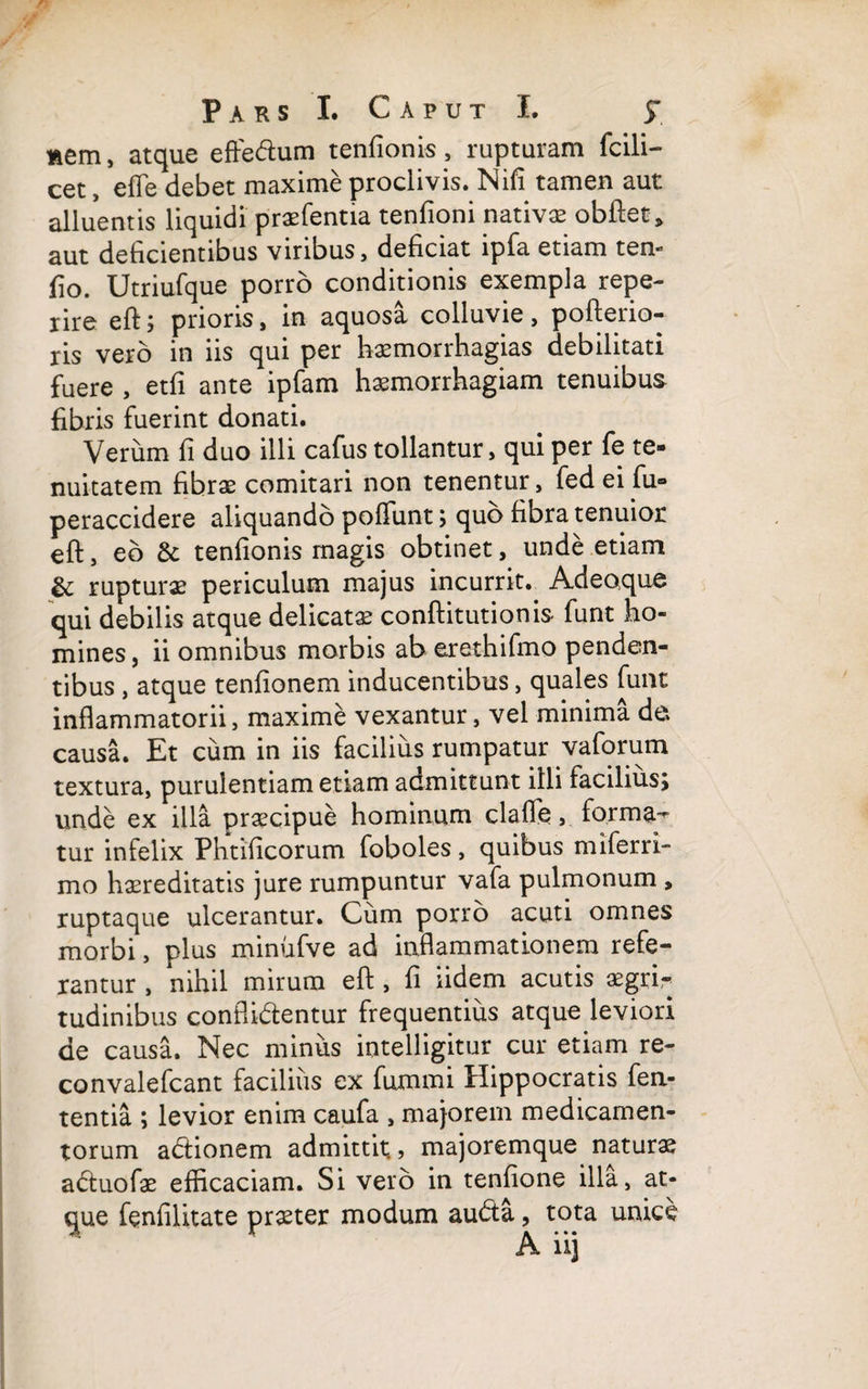 «em, atque effe&um tenfionis, rupturam fcili- cet, effe debet maxime proclivis. Nifi tamen aut alluentis liquidi praefentia tenfioni nativa obftet, aut deficientibus viribus, deficiat ipfa etiam ten- fio. Utriufque porro conditionis exempla repe- rire eft; prioris, in aquosa colluvie, pofterio- ris vero in iis qui per haemorrhagias debilitati fuere , etfi ante ipfam haemorrhagiam tenuibus fibris fuerint donati. Verum fi duo illi cafus tollantur, qui per fe te¬ nuitatem fibrae comitari non tenentur, fed ei fu® peraccidere aliquando poliunt; quo fibra tenuior eft, eb & tenfionis magis obtinet, unde etiam & rupturae periculum majus incurrit. Adeoque qui debilis atque delicatae conftitutionis- funt ho¬ mines , ii omnibus morbis ab erethifmo penden¬ tibus , atque tenfionem inducentibus, quales funt inflammatorii, maxime vexantur, vel minima de causa. Et cum in iis facilius rumpatur vaforum textura, purulentiam etiam admittunt illi facilius; unde ex illa praecipue hominum clafle, forma^ tur infelix Phtificorum foboles, quibus miferri- mo hereditatis jure rumpuntur vafa pulmonum , ruptaque ulcerantur. Cum porro acuti omnes morbi, plus minufve ad inflammationem refe¬ rantur , nihil mirum eft, fi iidem acutis aegri r tudinibus confli&entur frequentius atque leviori de causa. Nec minus intelligitur cur etiam re- convalefcant facilius ex fummi Hippocratis fen- tentia ; levior enim caufa , majorem medicamen¬ torum abtionem admittit., majoremque naturae a<ftuofae efficaciam. Si vero in tenfione illa, at¬ que fenfilitate praeter modum au<fta, tota unice