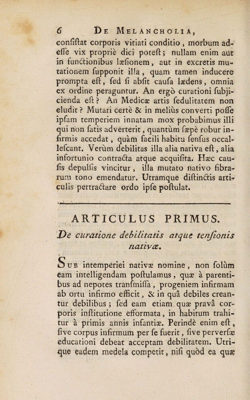 confiftat corporis vitiati conditio, morbum ad¬ dic vix proprie dici poteft; nullam enim aut in fun&ionibus iaefionem, aut in excretis mu¬ tationem fupponit illa, quam tamen inducere prompta eft, fed fi abfit caufa laedens, omnia ex ordine peraguntur. An ergo curationi fubji- cienda eft? An Medicae artis fedulitatem non eludit ? Mutari certe & in melius converti pofie ipfam temperiem innatam mox probabimus illi qui non fatis adverterit, quantum faepe robur in¬ firmis accedat, quam facili habitu fenfus occal- lefcant. Verum debilitas illa alia nativa eft, alia infortunio contra&a atque acquifita. Haec cau- fis depulfis vincitur , illa mutato nativo fibra¬ rum tono emendatur. Utramque diftin&is arti¬ culis pertra&are ordo ipfe poftulat. ARTICULUS PRIMUS. ^ L i De curatione debilitatis atque tenjionis nativae* Sub intemperiei nativae nomine, non folum eam intelligendam poftulamus, quae a parenti¬ bus ad nepotes tranfmifta , progeniem infirmam ab ortu infirmo efficit, & in qua debiles crean¬ tur debilibus ; fed eam etiam quae prava cor¬ poris inftitutione efformata, in habitum trahi¬ tur a primis annis infantiae. Perinde enim eft, five corpus infirmum per fe fuerit, five perverfas educationi debeat acceptam debilitatem. Utri¬ que eadem medela competit, nifi quod ea quae