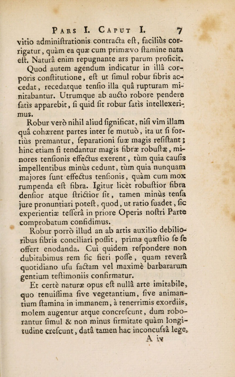 vitio adminiftrationis contrada eft, facilius cor¬ rigatur , quam ea quae cum primaevo ftamine nata eft. Natura enim repugnante ars parum proficit» Quod autem agendum indicatur in illa cor¬ poris conftitutione, eft ut fimul robur fibris ac¬ cedat , recedatque tenfio illa qua rupturam mi¬ nitabantur. Utrumque ab au<fto robore pendere fatis apparebit, fi quid fit robur fatis intellexeri¬ mus. Robur vero nihil aliud fignificat, nifi vim illam qua cohaerent partes inter fe mutuo, ita ut fi for¬ tius premantur, feparationi fuae magis refiftanti hinc etiam fi tendantur magis fibrae robuftae, mi¬ nores tenfionis effe&us exerent, tum quia caufis impellentibus minus cedunt, tum quia nunquam majores funt effe&us tenfionis, quam cum mox rumpenda eft fibra. Igitur licet robuftior fibra denfior atque ftri&ior fit, tamen minus tenfa jure pronuntiari poteft, quod, ut ratio fuadet, fic experientiae teffera in priore Operis noftri Parto comprobatum confidimus. Robur porro illud an ab artis auxilio debilior ribus fibris conciliari poflit, prima quaeftio fe fe offert enodanda. Cui quidem refpondere non dubitabimus rem fic fieri poffe , quam revera quotidiano ufu facftam vel maxime barbararum gentium teftimoniis confirmatur. Et certe naturae opus eft nulla arte imitabile, quo tenuiftima five vegetantium, five animan¬ tium ftamina in immanem, a tenerrimis exordiis, molem augentur atque concrefcunt, dura robo¬ rantur fimul & non minus firmitate quam longi¬ tudine crefcunt s data tamen hac inconcufsa lege3 A vi-