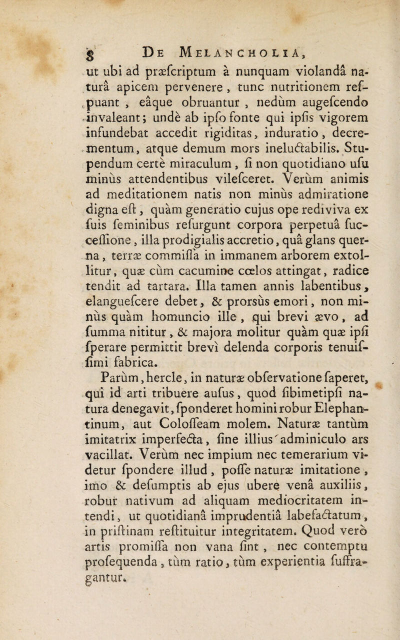 ut ubi ad praefcriptum a nunquam violanda na¬ tura apicem pervenere , tunc nutritionem ref- puant , eaque obruantur , nedum augefcendo invaleant; unde ab ipfo fonte qui ipfis vigorem infundebat accedit rigiditas, induratio, decre¬ mentum, atque demum mors inelu&abilis. Stu¬ pendum certe miraculum , ii non quotidiano ufu minus attendentibus vilefceret. Verum animis ad meditationem natis non minus admiratione digna eft, quam generatio cujus ope rediviva ex fuis feminibus refurgunt corpora perpetua fuc- cefiione, illa prodigialis accretio, qua glans quer- na, terrae commifla in immanem arborem extol¬ litur, quae cum cacumine coelos attingat, radice tendit ad tartara. Illa tamen annis labentibus , elanguefcere debet, & prorsus emori, non mi¬ niis quam homuncio ille , qui brevi aevo, ad furnma nititur , & majora molitur quam quae ipfi fperare permittit brevi delenda corporis tenuif- fimi fabrica. Parum, hercle, in naturae obfervatione faperet, qui id arti tribuere aufus, quod fibimetipfi na¬ tura denegavit, fponderet homini robur Elephan¬ tinum, aut Coloffeam molem. Naturae tantum imitatrix imperfe&a, fine illius'adminiculo ars vacillat. Verum nec impium nec temerarium vi¬ detur fpondere illud , pofie naturae imitatione , imo & defumptis ab ejus ubere vena auxiliis, robur nativum ad aliquam mediocritatem in¬ tendi , ut quotidiana imprudentia labefa&atum, in priftinam reftituitur integritatem. Quod vero artis promifla non vana fint , nec contemptu profequenda , tiim ratio, tum experientia fuffra- gantur.