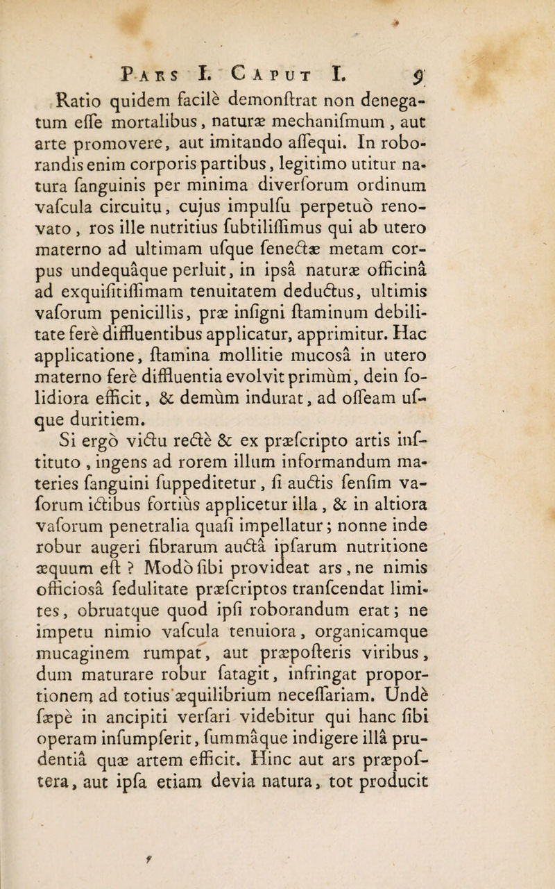 Ratio quidem facile demonflrat non denega¬ tum effe mortalibus, naturae mechanifmum , aut arte promovere, aut imitando aflequi. In robo¬ randis enim corporis partibus, legitimo utitur na¬ tura fanguinis per minima diverforum ordinum vafcula circuitu, cujus impulfu perpetuo reno¬ vato , ros ille nutritius fubtiliffimus qui ab utero materno ad ultimam ufque fenedae metam cor¬ pus undequaque perluit, in ipsa naturae officina ad exquifitiffimam tenuitatem dedudus, ultimis vaforum penicillis, prae infigni flaminum debili¬ tate fere diffluentibus applicatur, apprimitur. Hac applicatione, flamina mollitie mucosa in utero materno fere diffluentia evolvit primum , dein fo- lidiora efficit, &amp; demum indurat, ad offeam uf¬ que duritiem. Si ergo vidu rede &amp; ex praefcripto artis inf- tituto , ingens ad rorem illum informandum ma¬ teries fanguini fuppeditetur, fi audis fenfim va¬ forum idibus fortius applicetur illa, &amp; in altiora vaforum penetralia quafi impellatur; nonne inde robur augeri fibrarum auda ipfarum nutritione aequum eft ? Modbfibi provideat ars,ne nimis officiosa fedulitate praefcriptos tranfcendat limi¬ tes, obruatque quod ipfi roborandum erat; ne impetu nimio vafcula tenuiora, organicamque mucaginem rumpat, aut praepolleris viribus, dum maturare robur fatagit, infringat propor¬ tionem ad totius aequilibrium neceffariam. Unde faepe in ancipiti verfari videbitur qui hanc fibi operam infumpferit, fummaque indigere illa pru¬ dentia quae artem efficit. Hinc aut ars praepof- tera, aut ipfa etiam devia natura, tot producit