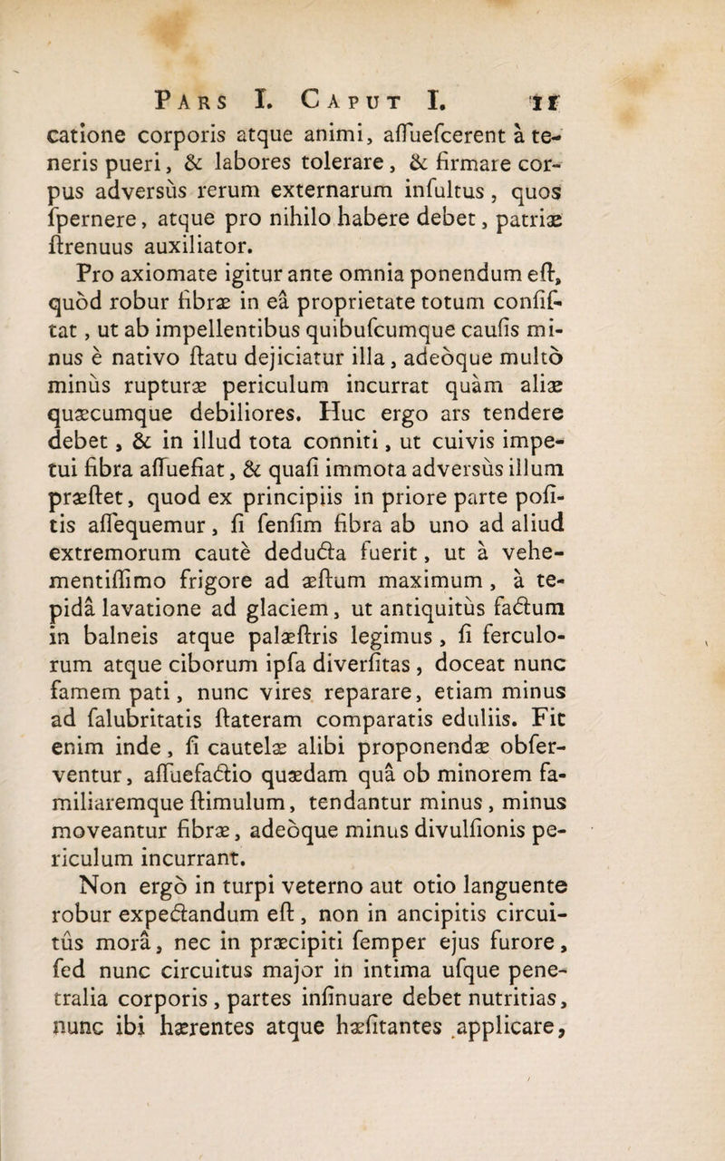 catlone corporis atque animi, afTuefcerent a te¬ neris pueri, &: labores tolerare, &: firmate cor*» pus adversus rerum externarum infultus , quos fpernere, atque pro nihilo habere debet, patriae firenuus auxiliator. Pro axiomate igitur ante omnia ponendum eft, quod robur fibrae in ea proprietate totum confif- tat, ut ab impellentibus quibufcumque caufis mi¬ nus e nativo ftatu dejiciatur illa, adebque multo minus rupturae periculum incurrat quam aliae quaecumque debiliores. Huc ergo ars tendere debet, & in illud tota conniti, ut cuivis impe¬ tui fibra afluefiat, & quafi immota adversus illum praeftet, quod ex principiis in priore parte pofi- tis afiequemur, fi fenfim fibra ab uno ad aliud extremorum caute dedubla fuerit, ut a vehe- mentiflimo frigore ad aeftum maximum , a te¬ pida lavatione ad glaciem, ut antiquitus fa&um in balneis atque palaeftris legimus , fi ferculo¬ rum atque ciborum ipfa diverfitas , doceat nunc famem pati, nunc vires reparare, etiam minus ad falubritatis ftateram comparatis eduliis. Fit enim inde, fi cautelae alibi proponendae obfer- ventur, aftiiefa&io quaedam qua ob minorem fa¬ miliaremque (limulum, tendantur minus, minus moveantur fibrae, adebque minus divulfionis pe¬ riculum incurrant. Non ergo in turpi veterno aut otio languente robur expe&andum efl:, non in ancipitis circui¬ tus mora, nec in praecipiti femper ejus furore, fed nunc circuitus major in intima ufque pene¬ tralia corporis, partes infinuare debet nutritias, nunc ibi haerentes atque haefitantes applicare,