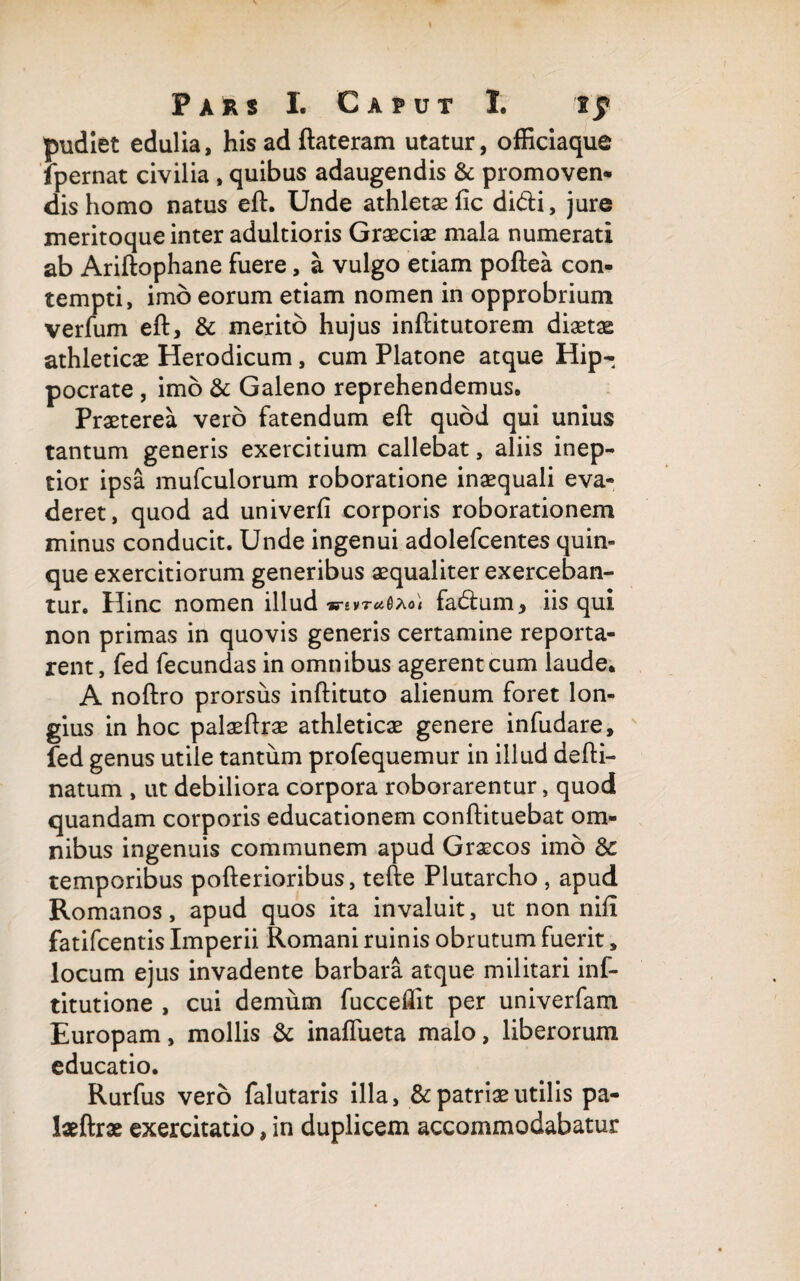 \ Pars I. Caput I. tf pudlet edulia, his ad ftateram utatur, officiaque fpernat civilia , quibus adaugendis & promoven* dis homo natus eft. Unde athletae fic didi, jure meritoque inter adultioris Graeciae mala numerati ab Ariftophane fuere, a vulgo etiam poftea con¬ tempti, imo eorum etiam nomen in opprobrium verfum eft, & merito hujus inftitutorem diaetae athleticae Herodicum, cum Platone atque Hip¬ pocrate , imo & Galeno reprehendemus. Praeterea vero fatendum eft quod qui unius tantum generis exercitium callebat, aliis inep¬ tior ipsa mufculorum roboratione inaequali eva¬ deret, quod ad univerfi corporis roborationem minus conducit. Unde ingenui adolefcentes quin¬ que exercitiorum generibus aequaliter exerceban¬ tur. Hinc nomen illud fadum, iis qui non primas in quovis generis certamine reporta¬ rent, fed fecundas in omnibus agerent cum laude. A noftro prorsus inftituto alienum foret lon¬ gius in hoc palaeftrae athleticae genere infudare, fed genus utile tantum profequemur in illud defti- natum , ut debiliora corpora roborarentur, quod quandam corporis educationem conftituebat om¬ nibus ingenuis communem apud Graecos imo 8c temporibus pofterioribus, tefte Plutarcho , apud Romanos, apud quos ita invaluit, ut non nifi fatifcentis Imperii Romani ruinis obrutum fuerit, locum ejus invadente barbara atque militari inf- titutione , cui demum fucceffit per univerfam Europam, mollis & inaffueta malo, liberorum educatio. Rurfus vero falutaris illa, & patriae utilis pa¬ laeftrae exercitatio, in duplicem accommodabatur