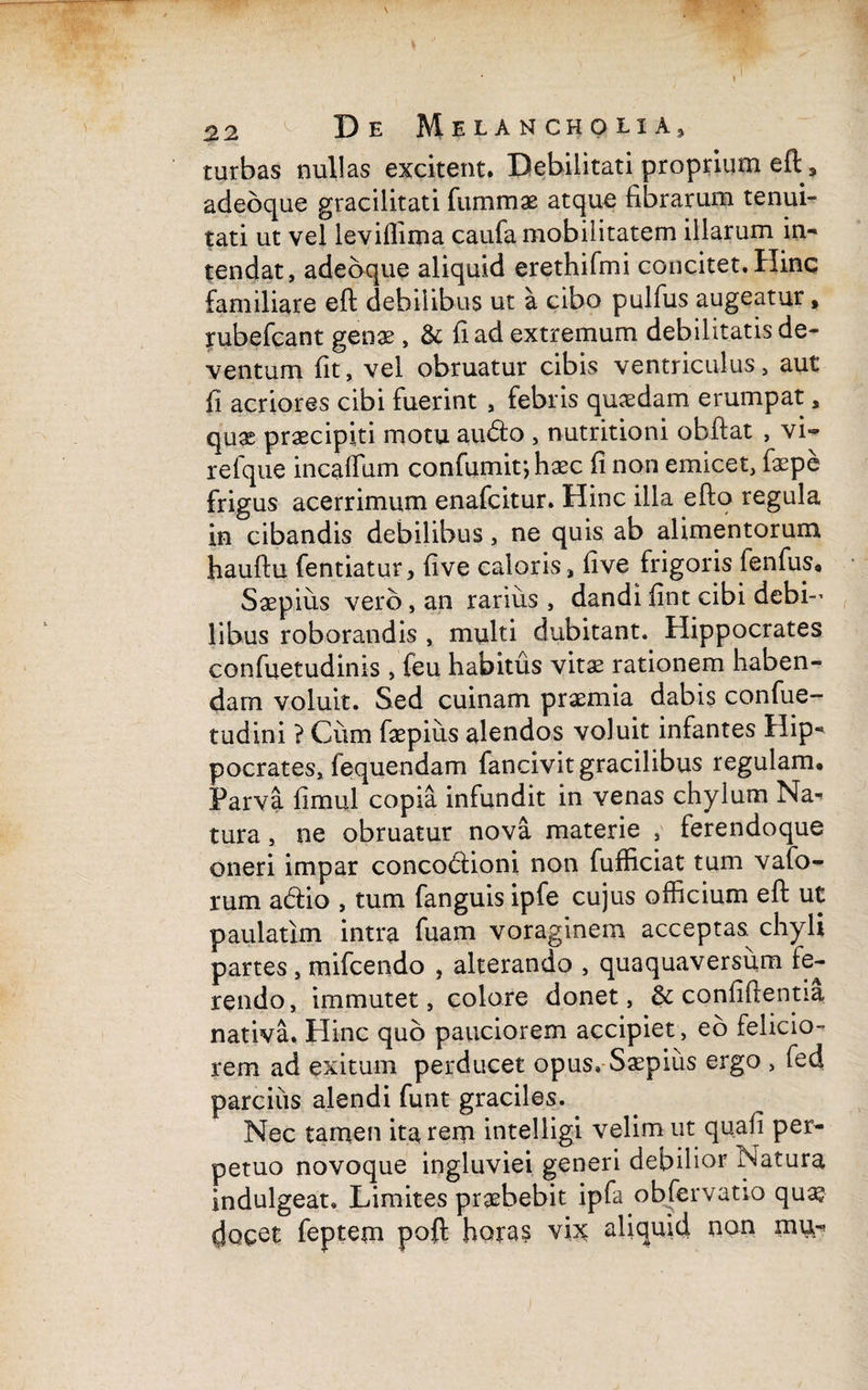 . 22 De Melancholia, turbas nullas excitent. Debilitati proprium eft, adebque gracilitati fummae atque fibrarum tenui¬ tati ut vel leviffima caufa mobilitatem illarum in-* tendat, adebque aliquid erethifmi concitet.Hinc familiare eft debilibus ut a cibo pulfus augeatur, rubefcant genae, & fi ad extremum debilitatis de¬ ventum fit, vel obruatur cibis ventriculus, aut fi acriores cibi fuerint , febris quaedam erumpat, quae praecipiti motu audio , nutritioni obftat , vi- refque incaffum confumir, haec fi non emicet, faepe frigus acerrimum enafcitur. Hinc illa efto regula in cibandis debilibus, ne quis ab alimentorum hauftu fentiatur, five caloris, five frigoris fenfus» Saepius vero, an rarius , dandi fint cibi debi¬ libus roborandis , multi dubitant. Hippocrates confuetudinis , feu habitus vitae rationem haben¬ dam voluit. Sed cuinam praemia dabis confue- tudini ? Cum faepius alendos voluit infantes Hip- pocrates, fequendam fancivit gracilibus regulam. Parva fimul copia infundit in venas chylum Na¬ tura , ne obruatur nova materie , ferendoque oneri impar concodioni non fufficiat tum vafo- rum adio , tum fanguis ipfe cujus officium eft ut paulatim intra fuam voraginem acceptas chyli partes, mifcendo , alterando , quaquaversum fe¬ rendo, immutet, colore donet, & confifrentia nativa. Hinc quo pauciorem accipiet, eo felicio¬ rem ad exitum perducet opus» Saepius ergo , fed parcius alendi funt graciles. Nec tamen ita rem intelligi velim ut qu.afi per¬ petuo novoque ingluviei generi debilior Natura indulgeat. Limites praebebit ipfa obfervatio qu^ docet feptem poft horas vix aliquid non mu-