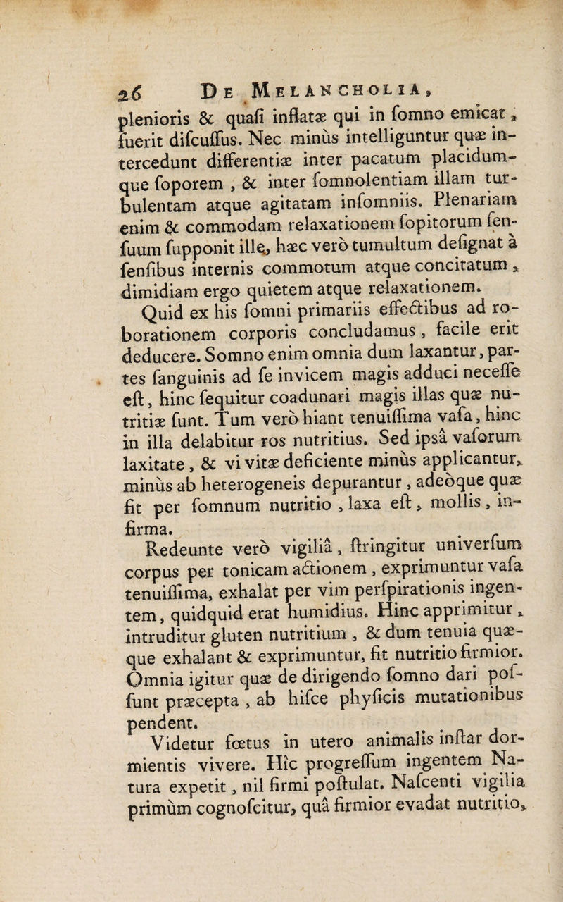 plenioris & quafi inflatae qui in fomno emicat» fuerit difcuflus. Nec minus intelliguntur quae in¬ tercedunt differentiae inter pacatum placidum- que foporem , & inter fomnolentiam illam tur¬ bulentam atque agitatam infomniis. Plenariam enim & commodam relaxationem fopitorum fen- fuum fupponit ille., haec vero tumultum defignat a fenfibus internis commotum atque concitatum a dimidiam ergo quietem atque relaxationem. Quid ex his fomni primariis effedtibus ad rq- borationem corporis concludamus , facile erit deducere. Somno enim omnia dum laxantur, par¬ tes (anguinis ad fe invicem magis adduci neceflfe eft, hinc fequitur coadunari magis illas quae nu¬ tritiae funt. Tum vero hiant tenuiflima vafa5 hinc in illa delabitur ros nutritius. Sed ipsa vaforum laxitate, & vi vitae deficiente minus applicantur, minus ab heterogeneis depurantur , adeoque qqae fit per fomnum nutritio , laxa eft * mollis > in¬ firma. . # r Redeunte vero vigilia, ftringitur umverfum corpus per tonicam adionem , exprimuntur vafa tenuiflima, exhalat per vim perfpirationis ingen¬ tem, quidquid erat humidius. Hinc apprimitur » intruditur gluten nutritium , & dum tenuia quae¬ que exhalant & exprimuntur, fit nutritio firmior. Omnia igitur quae de dirigendo fomno dari pof- funt praecepta , ab hifce phy ficis mutationibus pendent. . Videtur foetus in utero animalis inftar dor¬ mientis vivere. Hic progreflum ingentem Na¬ tura expetit, nil firmi poftulat. Nafcenti vigilia primum cognofcitur, qua firmior evadat nutritio».