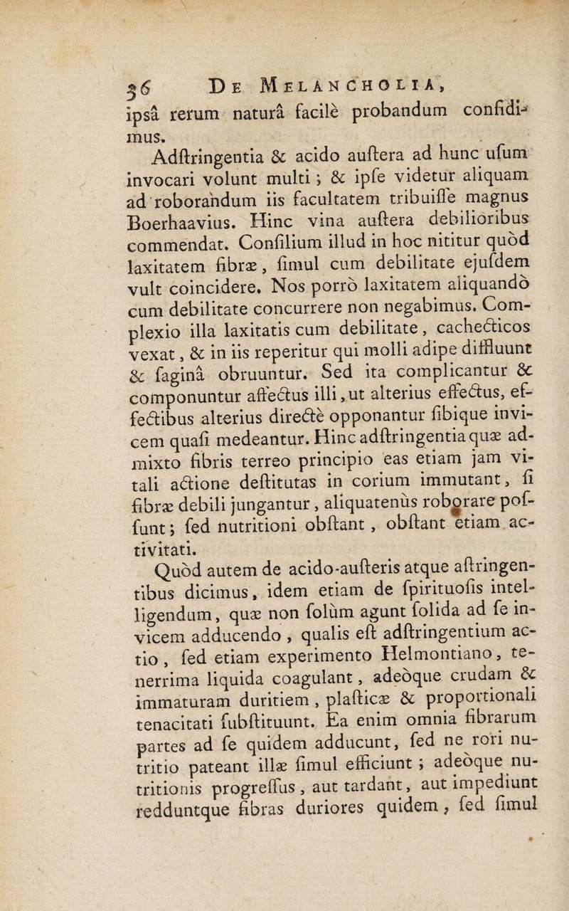 ipsa rerum natura facile probandum confidi- mus. Adftringentia & acido auftera ad hunc ufum invocari voiunt multi; 8c ipfe videtur aliquam ad roborandum iis facultatem tribuifle magnus Boerhaavius. Hinc vina auftera debilioribus commendat. Gonfilium illud in hoc nititur quod laxitatem fibrae, fimul cum debilitate ejufdem vult coincidere. Nos porro laxitatem aliquando cum debilitate concurrere non negabimus. Com¬ plexio illa laxitatis cum debilitate, cachecticos vexat, 8c in iis reperitur qui molli adipe diffluunt & fagina obruuntur. Sed ita complicantur dc componuntur affe&us illi,ut alterius effe&us, ef- fe&ibus alterius dire&e opponantur fibique invi¬ cem quali medeantur. Hinc adftringentia quae ad¬ mixto fibris terreo principio eas etiam jam vi¬ tali adione deftitutas in corium immutant, fi fibrae debili jungantur, aliquatenus roborare pof- funt; fed nutritioni obftant, obftant etiam ac¬ tivitati. Quod autem de acido-aufteris atque aft tingen¬ tibus dicimus, idem etiam de fpirituolis intel- ligendum, quae non foliim agunt folida ad fe in¬ vicem adducendo , qualis eft adftringentium ac¬ tio , fed etiam experimento Helmontiano, te¬ nerrima liquida coagulant, adeoque cruciam 3c immaturam duritiem , plafticae & propoitionali tenacitati fubftituunt. t-a enim omnia fibiaium partes ad fe quidem adducunt, fed n^ ron nu¬ tritio pateant illae fimul efficiunt ; adeoque nu- tritionis progreffus , aut tardant, aut impediunt redduntque fibras duriores quidem 7 ied fimul