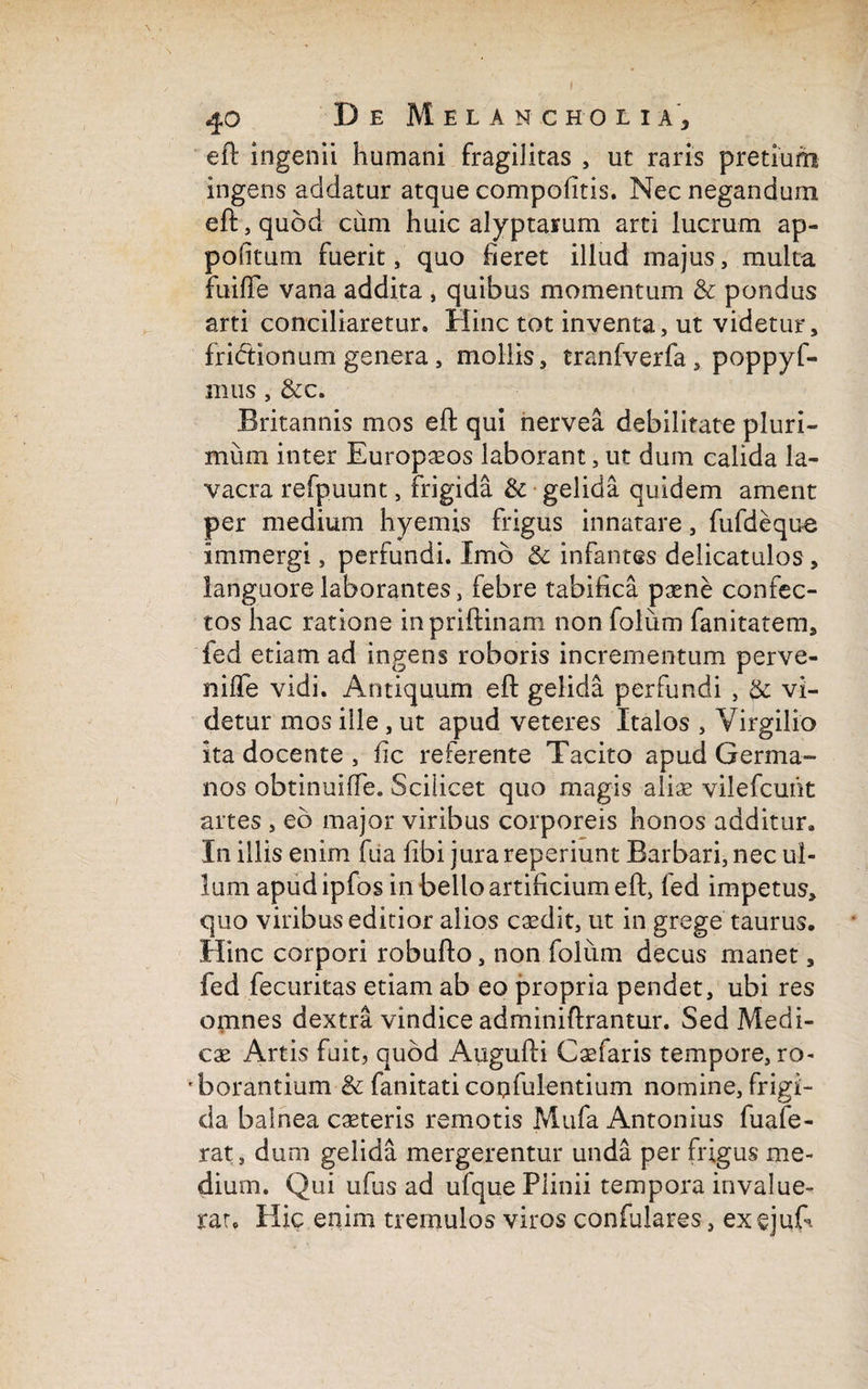 eft ingenii humani fragilitas , ut raris pretium ingens addatur atque compofitis. Nec negandum eft, quod cum huic alyptaium arti lucrum ap- pohtum fuerit, quo fieret illud majus, multa fuiffe vana addita , quibus momentum & pondus arti conciliaretur. Hinc tot inventa, ut videtur, frictionum genera, mollis, tranfverfa , poppyf- mus, &c. Britannis mos eft qui nervea debilitate pluri¬ mum inter Europaeos laborant, ut dum calida la¬ vacra refpuunt, frigida & gelida quidem ament per medium hyemis frigus innatare, fufdeque immergi, perfundi. Imo & infantes delicatulos, languore laborantes, febre tabifica paene confec¬ tos hac ratione inpriftinam nonfolum fanitatem, fed etiam ad ingens roboris incrementum perve- nifTe vidi. Antiquum eft gelida perfundi , & vi¬ detur mos ille, ut apud veteres Italos , Virgilio ita docente , fic referente Tacito apud Germa¬ nos obtinuiffe. Scilicet quo magis aliae vilefcuht artes , eo major viribus corporeis honos additur. In illis enim fua fibi jura reperiunt Barbari, nec ul¬ lum apudipfos in bello artificium eft, fed impetus, quo viribus editior alios caedit, ut in grege taurus. Hinc corpori robufto, non folum decus manet, fed fecuritas etiam ab eo propria pendet, ubi res omnes dextra vindice adminiftrantur. Sed Medi¬ cae Artis fuit, quod Augufti Caefaris tempore, ro¬ borantium & fanitati copfulentium nomine, frigi¬ da balnea caeteris remotis Mufa Antonius fuafe- rat, dum gelida mergerentur unda per frigus me¬ dium. Qui ufus ad ufque Plinii tempora invalue¬ rat. Hic enim tremulos viros confulares, exejuft