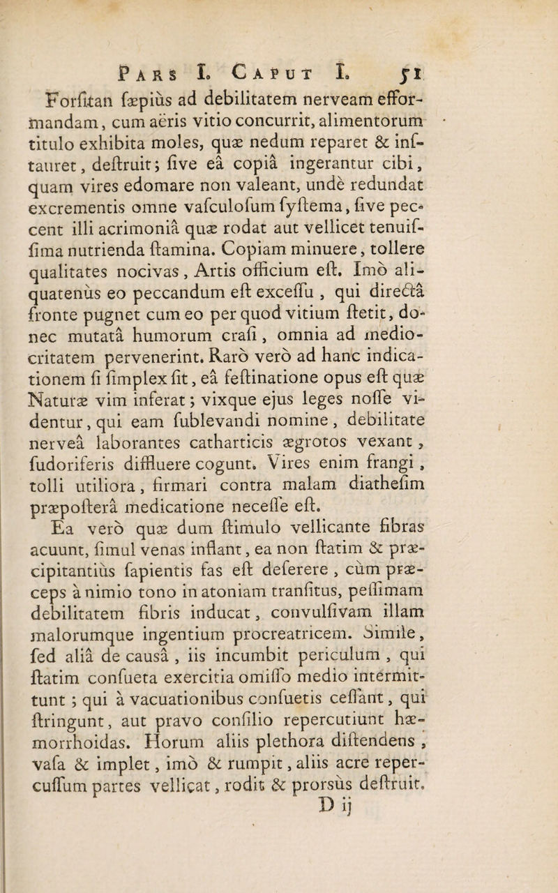 Forfitan faepius ad debilitatem nerveameffor- mandam, cum aeris vitio concurrit, alimentorum titulo exhibita moles, quae nedum reparet & inf- tauret, deftruit; five ea copia ingerantur cibi, quam vires edomare non valeant, unde redundat excrementis omne vafculofum fyftema, five pec« cent illi acrimonia quae rodat aut vellicet tenuif- fima nutrienda flamina. Copiam minuere, tollere qualitates nocivas , Artis officium eft. Imo ali¬ quatenus eo peccandum eft excefTu , qui diredla fronte pugnet cum eo per quod vitium fletit, do- nec mutata humorum crali, omnia ad medio¬ critatem pervenerint. Raro vero ad hanc indica¬ tionem fi fimplex fit, ea feflinatione opus eft quae Naturae vim inferat; vixque ejus leges noffe vi¬ dentur, qui eam fublevandi nomine, debilitate nervea laborantes catharticis aegrotos vexant ? fudoriferis diffluere cogunt. Vires enim frangi, tolli utiliora, firmari contra malam diathefim praepoftera medicatione necefle eft. Ea vero quae dum ftimulo vellicante fibras acuunt, fimul venas inflant, ea non ftatim & prae¬ cipitantius lapientis fas eft deferere , cum prae¬ ceps a nimio tono inatoniam tranfitus, peflimam debilitatem fibris inducat, convulfivam illam malorumque ingentium procreatricem. Simile, fed alia de causa , iis incumbit periculum , qui ftatim confueta exercitia omiffo medio intermit¬ tunt ; qui a vacuationibus confuetis cefiant, qui ftringunt, aut pravo confilio repercutiunt hae- morrhoidas. Horum aliis plethora diftendens , vafa & implet, imo & rumpit, aliis acre reper- cuffum partes vellicat, rodit; & prorsus deftruit, Dij