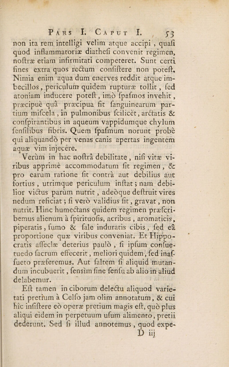 non ita rem intelligi velim atque accipi , quafi quod inflammatorias diathefi convenit regimen, noftrae etiam infirmitati competeret. Sunt certi fines extra quos reblum confidere non poteft. Nimia enim aqua dum enerves reddit atque im¬ becillos , periculum quidem rupturas tollit , fed atoniam inducere poteft, imo fpafmos invehit, praecipue qua prascipua fit fanguinearum par¬ tium mifcela , in pulmonibus fcilicet, ardatis & confpirantibus in aqueum vappidumque chylum fenfilibus fibris. Quem fpafmum norunt probe qui aliquando per venas canis apertas ingentem aquae vim injecere. Verum in hac noftra debilitate , nifi vitae vi¬ ribus apprime accommodatum fit regimen , Sc pro earum ratione fit contra aut debilius aut fortius , utrimque periculum inflat; nam debi¬ lior vicius parum nutrit, adeoque deftruit vires nedum reficiat; fi vero validius fit, gravat, non nutrit. Hinc humedlans quidem regimen praeferi- bemus alienum a fpirituofis, acribus , aromaticis, piperatis , fumo Se fale induratis cibis, fed ea proportione quae viribus conveniat. Et Hippo¬ cratis afleclae deterius paulo , fi ipfum confue- tuedo facrum effecerit, meliori quidem, fed inaf- fueto praeferemus. Aut faltem fi aliquid mutan¬ dum incubuerit, fensim fine fenfu ab alio in aliud delabemur. Eft tamen in ciborum dele&u aliquod varie¬ tati pretium a Celfo jam olim annotatum, & cui hic infiftere eo operae pretium magis eft, quo plus aliqui eidem in perpetuum ufum alimento, pretii dederunt. Sed fi illud annotemus, quod expe- D iij