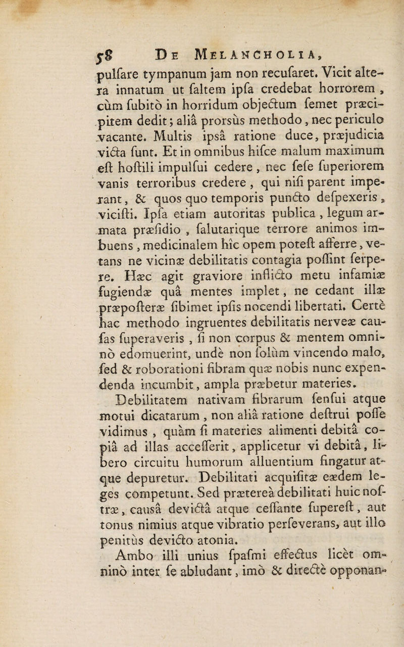 pulfare tympanum jam non recufaret. Vicit alte¬ ra innatum ut faltem ipfa credebat horrorem , cum fubitb in horridum objedum femet prasci- pilem dedit; alia prorsus methodo, nec periculo vacante. Multis ipsa ratione duce, praejudicia vi&a funt. Et in omnibus hifce malum maximum eft hoftili impulfui cedere , nec fefe fuperiorem vanis terroribus credere , qui nili parent impe¬ rant , & quos quo temporis pundlo defpexeris , vicifti. Ipfa etiam autoritas publica , legum ar¬ mata praefidio , falutarique terrore animos im¬ buens , medicinalem hic opem poteft afferre, ve¬ tans ne vicinae debilitatis contagia pofiint ferpe- re. Haec agit graviore inflidk) metu infamias fugiendae qua mentes impiet, ne cedant illae praepofterae fibimet ipfis nocendi libertati. Certe hac methodo ingruentes debilitatis nerveae cau- fas fuperaveris , fi non corpus & mentem omni¬ no edomuerint, unde non foliim vincendo malo, fed & roborationi fibram quae nobis nunc expen¬ denda incumbit, ampla praebetur materies. Debilitatem nativam fibrarum fenfui atque motui dicatarum , non alia ratione deftrui poffe vidimus , quam fi materies alimenti debita co¬ pia ad illas accefferit, applicetur vi debita, li¬ bero circuitu humorum alluentium fingatur at¬ que depuretur. Debilitati acquifitae eaedem le¬ ges competunt. Sed praeterea debilitati huicnof- trae, causa devi&a atque ceffante fuperefi:, aut tonus nimius atque vibratio perfeverans, aut illo penitus devidlo atonia. Ambo illi unius fpafmi effedlus licet om« nino inter fe abludant, imb & diredtc opponan«