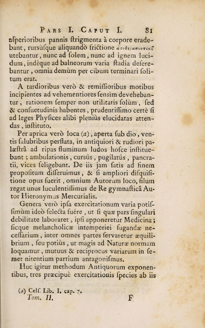 afperioribus pannis ftrigmenta a corpore erade¬ bant, rursufque aliquando fridtione ciroHepetnivTiK,-* utebantur, nunc ad folem, nunc ad ignem luci¬ dum, indeque ad balneorum varia ftadia detere¬ bantur * omnia demum per cibum terminari Coli¬ tum erat. A tardioribus vero & remiffioribus motibus incipientes ad vehementiores fensim deveheban¬ tur , rationem femper non utilitatis folum , fed & confuetudinis habentes , prudentiflimo certe fi ad leges Phyfices alibi plenius elucidatas atten¬ das , inftituto. Per aprica vero loca (a) , aperta fub dio, ven¬ tis falubribus perflata, in antiquiori & rudiori pa- laeftra ad ripas fluminum ludos hofce inftitue- bant ; ambulationis , cursus , pugilatus , pancra¬ tii, vices (eligebant. De iis jam fatis ad finem propofitum difleruimus, & fi ampliori difquifi- tione opus fuerit, omnium Autorum loco, filum regat unus luculentiflimus de Re gymnaftica Au* tor Hieronymus Mercurialis. Genera vero ipfa exercitationum varia potif- fimum ideo feledta fuere , ut fi quas pars lingulari debilitate laboraret, ipfi apponeretur Medicina; ficque melancholicae intemperiei fugandae ne- celtarium, inter omnes partes fervaretur aequili¬ brium , feu potius , ut magis ad Naturae normam loquamur , mutuus & reciprocus variarum in fe- met nitentium partium antagonifmus. Huc igitur methodum Antiquorum exponen¬ tibus, tres praecipue exercitationis fpecies ab iis ia) Celf. Lib. I, cap. 7* Tora. IT F