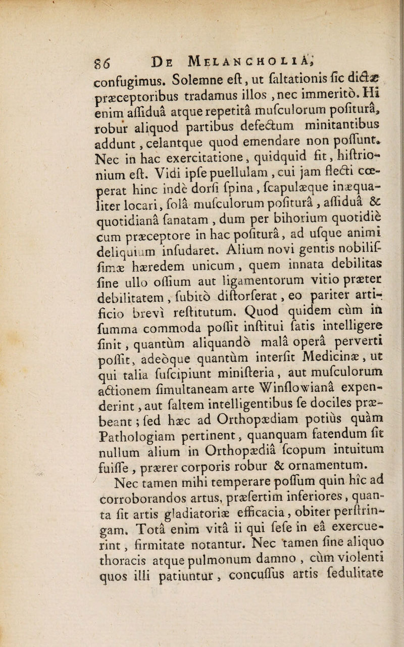 confugimus. Soleinne eft , ut faltationis fic duflas praeceptoribus tradamus illos ,nec immerito. HI enim aflidua atque repetita mufculorum pofitura., robur aliquod partibus defedlum minitantibus addunt, celantque quod emendare non poliunt* Nec in hac exercitatione , quidquid fit, hiftrio- iiium eft. Vidi lpfe puellulam , cui jam fledti coe¬ perat hinc inde dorfi fpina , fcapulaeque imequa— liter locari, fola mufculorum polituri , affidua & quotidiana fanatam , dum per bihorium quotidie cum praeceptore in hac pofitura, ad ufque animi deliquium infudaret. Alium novi gentis nobilif- fimae haeredem unicum , quem innata debilitas fine ullo oflium aut ligamentorum vitio praeter debilitatem , fubito diftorferat, eo pariter arti¬ ficio brevi reftitutum. Quod quidem cum in fumma commoda poilit inftitui fatis intelligere finit, quantum aliquando mala opera perverti poflit, adebque quantum interfit Medicinae, ut qui talia fufcipiunt minifteria, aut mufculorum adtionem fimultaneam arte Winflowiana expen¬ derint > aut faltem intelligentibus fe dociles prae¬ beant ; fed haec ad Orthopaediam potius quam Pathologiam pertinent, quanquam fatendum fit nullum alium in Orthopaedia fcopum intuitum fuiffe , praerer corporis robur & ornamentum. y Nec tamen mihi temperare pofliim quin hic ad corroborandos artus, praefertim inferiores , quan¬ ta fit artis gladiatoriae efficacia, obiter perftrin- gam» Tota enim vita ii qui fefe in ea exercue¬ rint, firmitate notantur. Nec ‘tamen fine aliquo thoracis atque pulmonum damno , cum violenti quos illi patiuntur, concuffus artis fedulitate