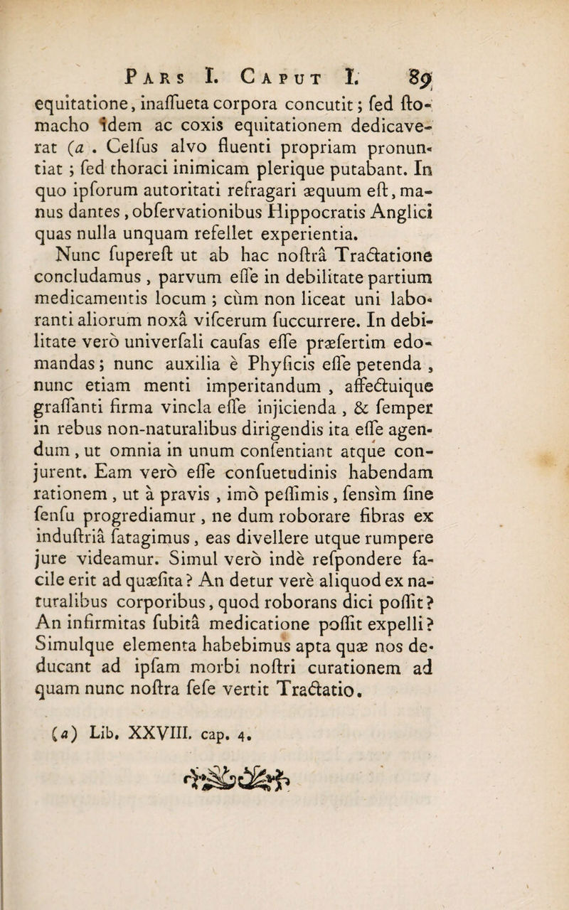 equitatione, inaflueta corpora concutit; fed fto- macho idem ac coxis equitationem dedicave¬ rat (a . Celfus alvo fluenti propriam pronun- tiat ; fed thoraci inimicam plerique putabant. In quo ipforum autoritati refragari aequum eft,ma¬ nus dantes ,obfervationibus Hippocratis Anglici quas nulla unquam refellet experientia. Nunc fupereft ut ab hac noftra Tra&atione concludamus , parvum ede in debilitate partium medicamentis locum ; cum non liceat uni labo- ranti aliorum noxa vifcerum fuccurrere. In debi¬ litate vero univerfali caufas efle prasfertim edo¬ mandas ; nunc auxilia e Phyficis efle petenda , nunc etiam menti imperitandum , affedluique graftanti firma vincla efle injicienda , & femper in rebus non-naturalibus dirigendis ita efle agen¬ dum , ut omnia in unum confentiant atque con¬ jurent. Eam vero efle confuetudinis habendam rationem , ut a pravis , imo peflimis , fensim fine fenfu progrediamur , ne dum roborare fibras ex induftria fatagimus, eas divellere utque rumpere jure videamur. Simul vero inde refpondere fa¬ cile erit ad quasfita? An detur vere aliquod ex na¬ turalibus corporibus, quod roborans dici poflit? An infirmitas fubita medicatione poflit expelli? Simulque elementa habebimus apta quas nos de¬ ducant ad ipfam morbi noftri curationem ad quam nunc noftra fefe vertit Tra&atio. (a) Lib. XXVIII. cap. 4.