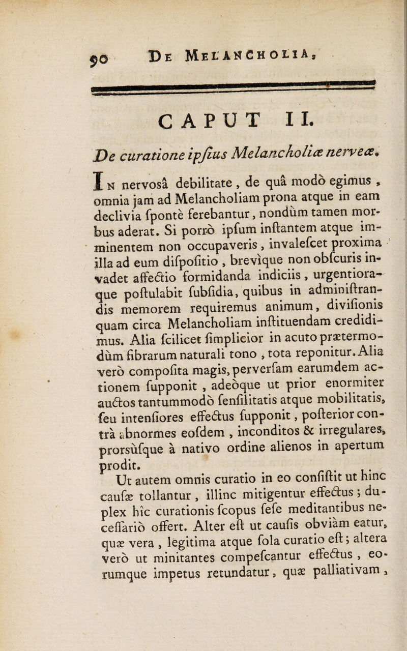 CAPUT II. J)e curatione ipjius Melancholice nervece* I n nervosa debilitate , de qua modo egimus 9 omnia jam ad Melancholiam prona atque in eam declivia fponte ferebantur, nondum tamen mor¬ bus aderat. Si porro ipfum inflantem atque im¬ minentem non occupaveris , invalefeet proxima illa ad eum difpofitio > brevique non obfcuris in¬ vadet affe&io formidanda indiciis » urgentioia— que poftulabit fubfidia, quibus in adminiftran*» dis memorem requiremus animum, divifionis quam circa Melancholiam inftituendam credidi¬ mus. Alia (cilicet (implicior in acuto praetermo- dum fibrarum naturali tono ,tota reponitur. Alia vero compofita magis» perverfam earumdem ac¬ tionem fupponit , adeoque ut prior enormiter audtos tantummodo fenfilitatis atque mobilitatis» feu intenfiores effedus fupponit, pofterior con¬ tra abnormes eofdem , inconditos & irregulares» prorsufque a nativo ordine alienos in apertum prodit. ^ . Ut autem omnis curatio in eo confiftit ut hinc eaufse tollantur , illinc mitigentur effe&us ; du¬ plex hic curationis fcopus fefe meditantibus ne- ceffario offert. Alter eft ut caufis obviam eatur» quae vera , legitima atque fola curatio eft; altera vero ut minitantes compefcantur efferus , eo- rumque impetus retundatur , qux palliativam»