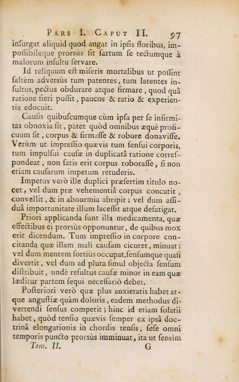 inturgat aliquid quod angat in ipfis floribus, im~ poflibiieque prorsus fit fartum fe tedumque a malorum infultu fervare. Id reliquum eftmiferis mortalibus ut poflfmt faltem adversus tum patentes, tum latentes in- fultus, pedus obdurare atque firmare , quod qua ratione fieri pollit , paucos & ratio & experien¬ tia edocuit. Caufis quibufcumque cum ipfa per fe infirmi¬ tas obnoxia fit, patet quod omnibus seque profi¬ cuum fit, corpus & firmafle & robore donavifle* Veriim ut impreflio quaevis tum fenfui corporis, tum impulfui caufse in duplicata ratione corref- pondeat, non fatis erit corpus roboraffe, fi non etiam caufarum impetum retuderis. Impetus vero ille duplici praefertim titulo no¬ cet, vel dum prae vehementia corpus concutit , convellit, & in abnormia abripit; vel dum afli- dua importunitate illum laceflit atque defatigat. Priori applicanda funt illa medicamenta, quas effedibus ei prorsus opponuntur, de quibus mox erit dicendum. Tum impreflio in corpore con¬ citanda quae illam mali caufam cicuret, minuat; vel durn mentem fortius occupat,fenfumque quafi divertit, vel dum ad plurafimul objeda fenfum diftribuit, unde refultus caufae minor in eam quae laeditur partem fequi neceflario debet. Pofteriori vero qux plus anxietatis habet at¬ que anguftise quam doloris, eadem methodus di¬ vertendi fenfus competit; hinc id etiam folatii habet, quod tenfio quaevis femper ex ipsa doc¬ trina elongationis in chordis tenfis, fefe omni temporis pundo prorsus imminuat, ita ut fensim Torti» II, G