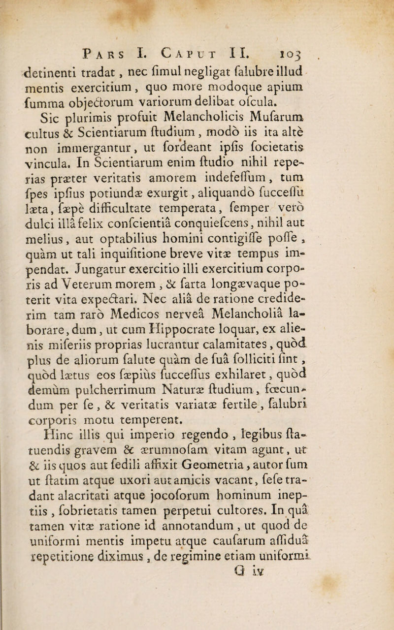 detinenti tradat, nec fimul negligat falubre illud mentis exercitium, quo more modoque apium fumma objectorum variorum delibat ofcula. Sic plurimis profuit Melancholicis Mufarum cultus & Scientiarum (ludium , modo iis ita alte non immergantur, ut fordeant ipfis focietatis vincula. In Scientiarum enim (ludio nihil repe- rias praster veritatis amorem indefefTum, tum fpes ipfius potiundae exurgit, aliquando fucceffu laeta, faepe difficultate temperata, femper vero dulci illa felix confcientia conquiefcens, nihil aut melius, aut optabilius homini contigiffe pofie , quam ut tali inquifitione breve vitae tempus im¬ pendat. Jungatur exercitio illi exercitium corpo¬ ris ad Veterum morem , & farta longaevaque po¬ terit vita expe&ari. Nec alia de ratione credide¬ rim tam raro Medicos nervea Melancholia la¬ borare, dum , ut cum Hippocrate loquar, ex alie¬ nis miferiis proprias lucrantur calamitates , quod plus de aliorum falute quam de fua folliciti (int, quod laetus eos faspius fucceflus exhilaret, quod demum pulcherrimum Naturae (ludium, fcecun- dum per fe, & veritatis variatae fertile, falubri corporis motu temperent. Hinc illis qui imperio regendo , legibus fla- tuendis gravem & aerumnofam vitam agunt, ut & iis quos aut fedili affixit Geometria > autor fum ut (latim atque uxori aut amicis vacant, fefe tra¬ dant alacritati atque jocoforum hominum inep¬ tiis , fobrietatis tamen perpetui cultores. In qua tamen vitae ratione id annotandum , ut quod de uniformi mentis impetu atque caufarum affidua repetitione diximus 3 de regimine etiam uniformi G iv