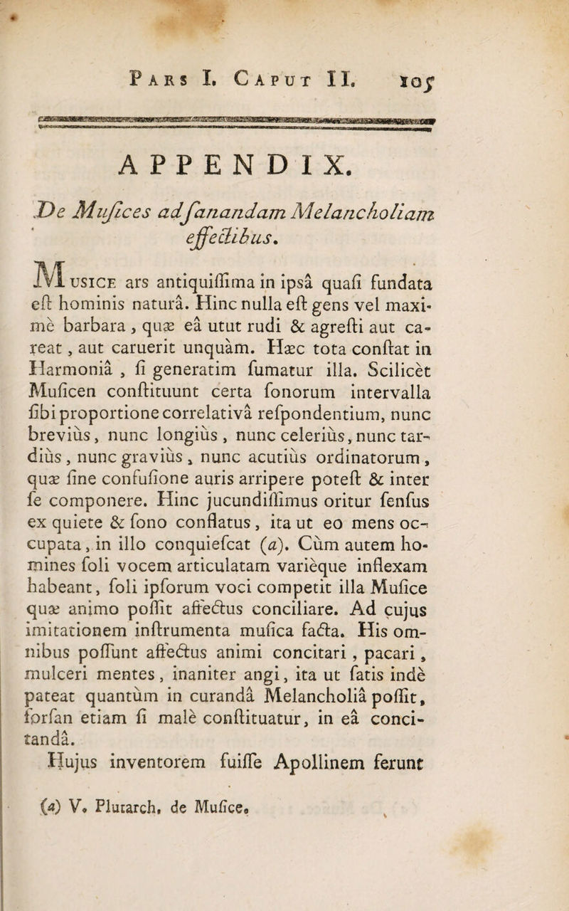 XQ$ APPENDIX. De Mzifices ad fanandam Melancholi am effectibus. M usice ars antiquiflima in ipsa quafi fundata cft hominis natura. Hinc nulla eft gens vel maxi¬ me barbara , quae ea utut rudi & agrefti aut ca¬ re at , aut caruerit unquam. Hsec tota conflat in Harmonia , fi generatim fumatur illa. Scilicet Muficen conflituunt certa fonorum intervalla fibi proportione correlativa refpondentium, nunc brevius, nunc longius, nunc celerius, nunc tar¬ dius , nunc gravius > nunc acutius ordinatorum , quae line confufione auris arripere poteft & inter fe componere. Hinc jucundiflimus oritur fenfus ex quiete & fono conflatus, ita ut eo mens oc¬ cupata , in illo conquiefcat (a). Cum autem ho¬ mines foli vocem articulatam varieque inflexam habeant, foli ipforum voci competit illa Mufice quae animo poflit aftedlus conciliare. Ad cujus imitationem inftrumenta mufica fadla. His om¬ nibus poliunt affedtus animi concitari , pacari, mulceri mentes, inaniter angi, ita ut fatis inde pateat quantum in curanda Melancholia poflit, iprfan etiam fi male conftituatur, in ea conci¬ tanda. Hujus inventorem fuifle Apollinem ferunt i