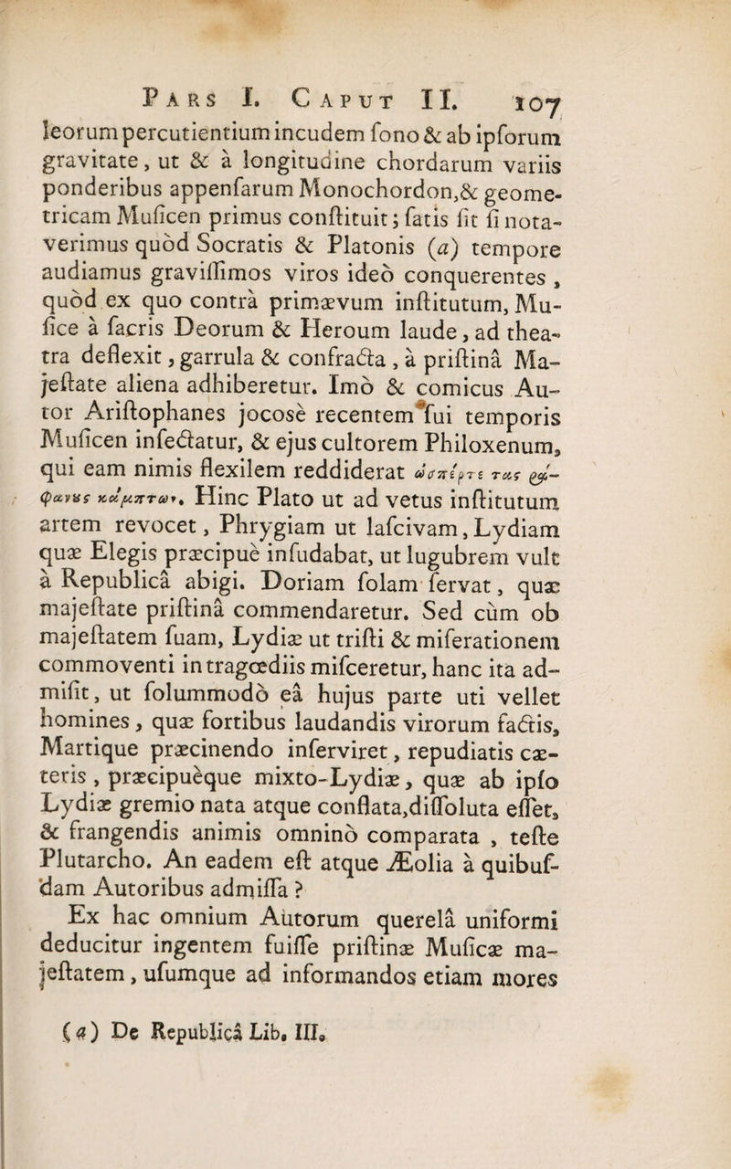 leorum percudentium incudem fono & ab ipforum gravitate, ut & a longitudine chordarum variis ponderibus appenfarum Monochordon,& geome¬ tricam Muficen primus conftituit; fatis fit fi nota¬ verimus quod Socratis & Platonis (a) tempore audiamus graviflimos viros ideo conquerentes , quod ex quo contra primaevum inftitutum, Mu- fice a facris Deorum & Heroum laude, ad thea¬ tra deflexit, garrula & confrada , a priftina Ma- jeftate aliena adhiberetur. Imo & comicus Au- tor Ariftophanes jocose recentem*fui temporis Muficen infedatur, & ejus cultorem Philoxenum, qui eam nimis flexilem reddiderat «Vsr/pre &- (pavas Hinc Plato ut ad vetus inftitutum artem revocet, Phrygiam ut lafcivam, Lydiam quae Elegis praecipue infudabat, ut lugubrem vult a Republica abigi. Doriam folam fervat, quae majeftate priftina commendaretur. Sed cum ob majeftatem fuam, Lydia? ut trifti & miferationem commoventi in tragoediis mifceretur, hanc ita ad- mifit, ut folummodb ea hujus parte uti vellet homines, quae fortibus laudandis virorum fadis, Martique praecinendo inferviret, repudiatis cae- teris , praecipueque mixto-Lydiae, quae ab ipfo Lydiae gremio nata atque conflata,difToluta eflet, & frangendis animis omnino comparata , tefte Plutarcho. An eadem eft atque iEolia a quibuf- dam Autoribus admiffa ? Ex hac omnium Alitorum querela uniformi deducitur ingentem fuifle priftinae Muficae ma¬ jeftatem , ufumque ad informandos etiam mores (a) De Republicii Lib, III0