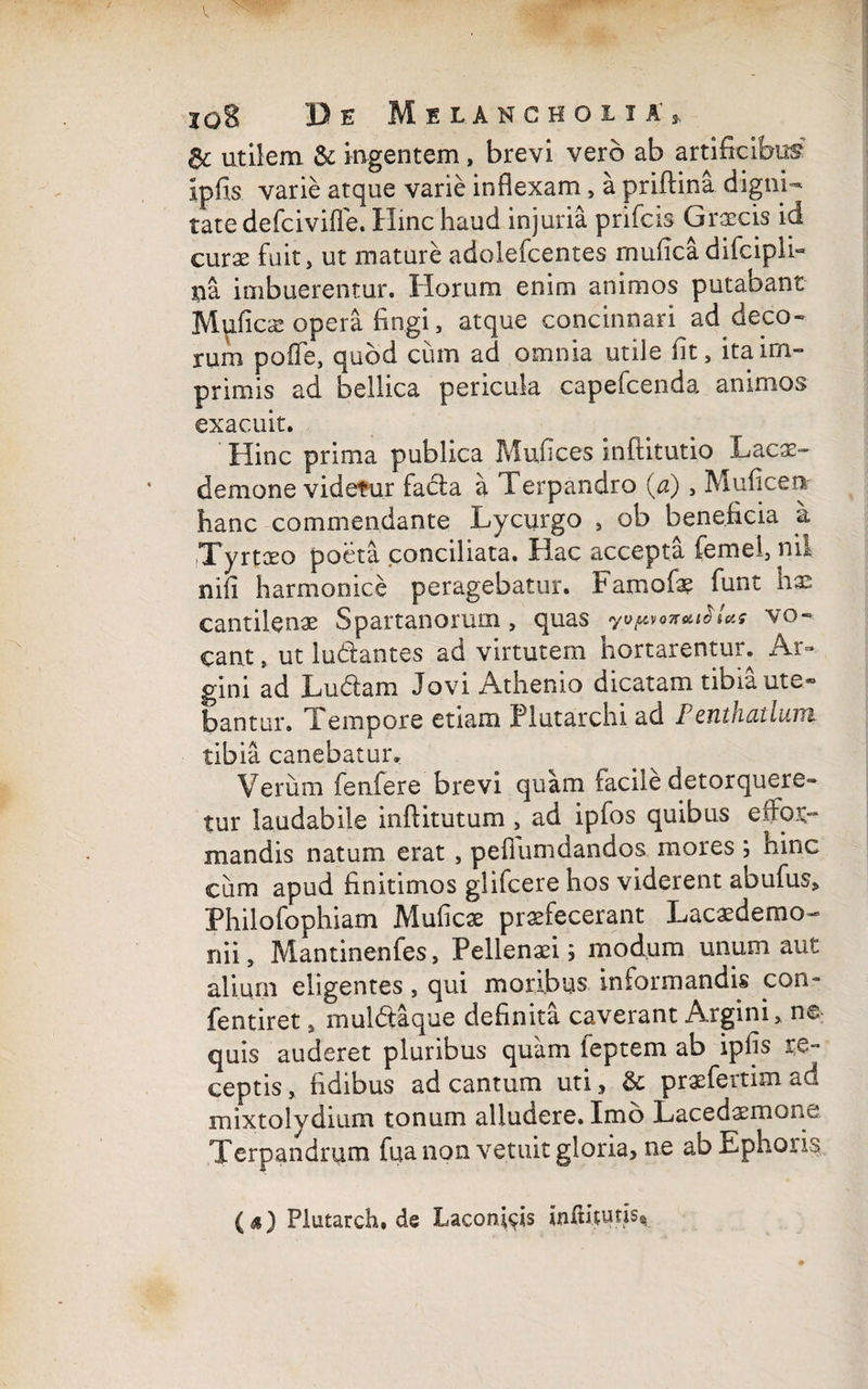 & utilem & ingentem» brevi vero ab artificibus Ipfis varie atque varie inflexam, a priftina digni¬ tate defcivifle. Hinc haud injuria prifcis Graecis id curo fuit, ut mature adolefcentes muficadifcipll- ua imbuerentur. Horum enim animos putabant Mufico opera fingi, atque concinnari ad deco¬ rum poffe, quod cum ad omnia utile fit, ita im¬ primis ad bellica pericula capefcenda animos exacuit. Hinc prima publica Mufices inftitutio Laco- demone videtur facla a Terpandro (a), Muficen hanc commendante Lycurgo , ob beneficia a Tyrtaeo poeta conciliata. Hac accepta femel, nii nifi harmonice peragebatur. Famofo fiunt hae cantilenae Spartanorum, quas yopfozutSUs vo¬ cant , ut lu&antes ad virtutem hortarentur. Ar- gini ad Ludiam Jovi Athenio dicatam tibia ute¬ bantur. Tempore etiam Plutarchi ad Ienthdtluvri tibia canebatur. Verum fienfiere brevi quam facile detorquere¬ tur laudabile inftitutum , ad ipfos quibus esfoXr mandis natum erat , pefilumdandos mores ; hinc cum apud finitimos glifcere hos viderent abufus, Philofophiam Mufico profecerant Lacodemo- nii, Mantinenfes, Pellenaei; modum unum aut alium eligentes, qui moribus informandis con- fentiret, mul&aque definita caverant Argini, ne quis auderet pluribus quam feptem ab ipfis re¬ ceptis , fidibus ad cantum uti, & praefertim ad mixtolvdium, tonum alludere. Imo Lacedomone Terpandrum fua non vetuit gloria, ne ab Ephous (a) Plutarch, de Laconfiis infiitufis*