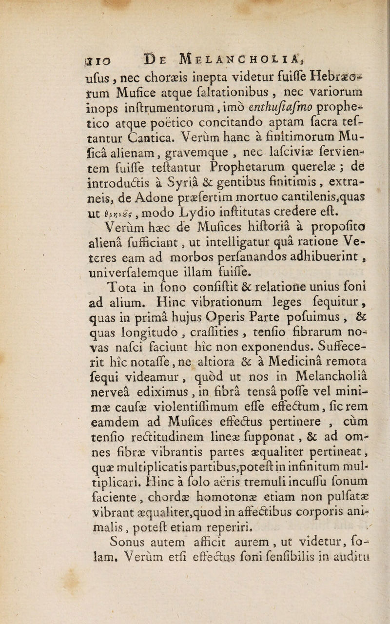 ufus , nec choraeis inepta videtur fuiffe Hebraeo^ rum Mufice atque faltationibus , nec variorum inops inftrumentorum, imo enthujiafmo prophe¬ tico atque poetico concitando aptam facra tef- tantur Cantica. Verum hanc a finitimorum Mu- fica alienam, gravemque , nec lafciviae fervien- tem fuiffe teftantur Prophetarum querelae ; de introdudis a Syria & gentibus finitimis, extra¬ neis, de Adone praefertim mortuo cantilenis,quas ut ,modo Lydio inftitutas credere eft. Verum haec de Mufices hiftoria a propofito aliena fufficiant, ut inteliigatur qua ratione Ve¬ teres eam ad morbos perfanandos adhibuerint, univerfalemque illam fuifie. Tota in fono confidit & relatione unius foni ad alium. Hinc vibrationum leges fequitur, quas in prima hujus Operis Parte pofuimus „ & quas longitudo , craffities , tenfio fibrarum no¬ vas nafei faciunt hic non exponendus. Suffece¬ rit hic notaffe, ne altiora Sc a Medicina remota fequi videamur , quod ut nos in Melancholia nervea ediximus , in fibra tensa poffe vel mini¬ mae caufae violentiffimum effe effedum, fic rem eamdem ad Mufices effedus pertinere , cum tenfio reditudinem lineae fupponat, & ad om¬ nes fibrae vibrantis partes aequaliter pertineat, quae multiplicatis partibus,potefl: in infinitum mul¬ tiplicari. Hinc a folo aeris tremuliincuffu fonum faciente, chordae homotonae etiam non pulfatae vibrant aequaliter,quod in affedibus corporis ani¬ malis , potefl: etiam reperiri. Sonus autem afficit aurem , ut videtur, fo~ lam* Verum etfi effedus foni fenfibiiis in auditu