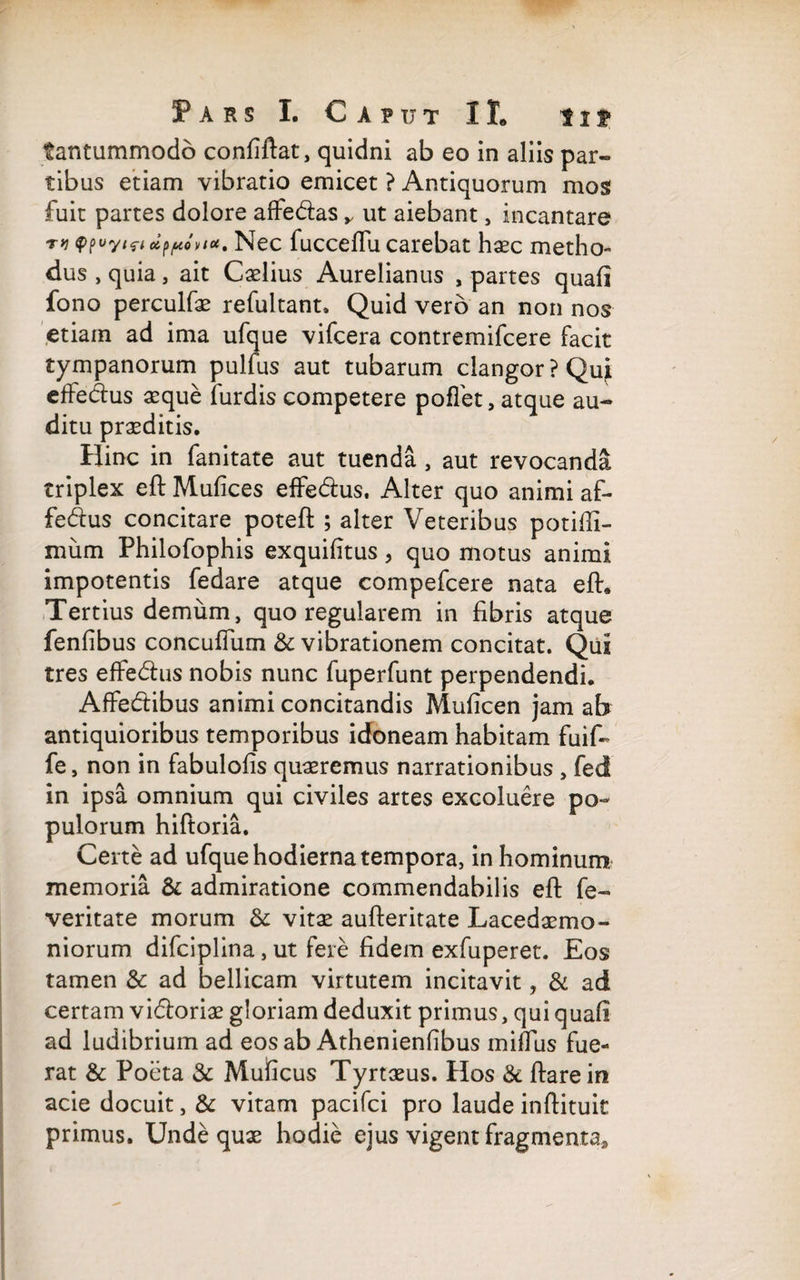 tantummodo confiftat, quidni ab eo in aliis par- tibus etiam vibratio emicet ? Antiquorum mos fuit partes dolore afte&as y ut aiebant, incantare 'Ttypuyifi cippont *• Nec fucceflu carebat haec metho¬ dus , quia, ait Caelius Aurelianus , partes quali fono perculfae refultant. Quid vero an non nos etiam ad ima ufque vifcera contremifcere facit tympanorum pulfus aut tubarum clangor ? Quj effedus aeque furdis competere poffet, atque au¬ ditu praeditis. Hinc in fanitate aut tuenda , aut revocanda triplex eft Mufices effe&us. Alter quo animi af- fedus concitare poteft ; alter Veteribus potifli- mum Philofophis exquilitus, quo motus animi impotentis fedare atque compefcere nata eft. Tertius demum, quo regularem in fibris atque fenfibus concuftiim & vibrationem concitat. Qui tres effe&us nobis nunc fuperfunt perpendendi. AfFe&ibus animi concitandis Muficen jam ab antiquioribus temporibus idoneam habitam fuif- fe, non in fabulofis quaeremus narrationibus , fed in ipsa omnium qui civiles artes excoluere po¬ pulorum hiftoria. Certe ad ufque hodierna tempora, in hominum memoria & admiratione commendabilis eft fe- veritate morum & vitae aufteritate Lacedaemo¬ niorum difciplina, ut fere fidem exfuperet. Eos tamen & ad bellicam virtutem incitavit, & ad certam vi<ftoriae gloriam deduxit primus, quiquaft ad ludibrium ad eos ab Athenienfibus miftus fue¬ rat & Poeta & Mulicus Tyrtaeus. Hos & ftare in acie docuit, & vitam pacifci pro laude inftituit primus. Unde quae hodie ejus vigent fragmenta»