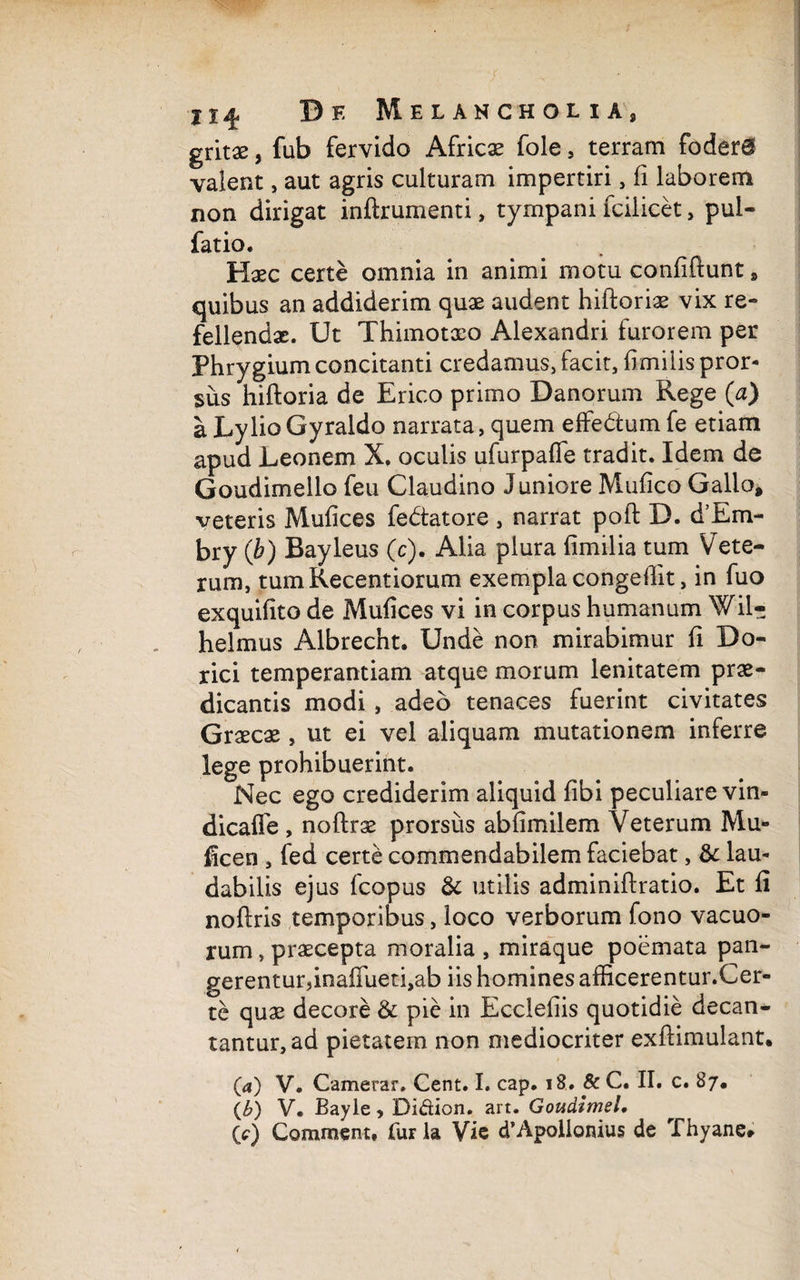 gritae, fub fervido Africae fole , terram foder@ valent, aut agris culturam impertiri, ii laborem non dirigat inftrumenti, tympani fcilicet, pul- fatio. Haec certe omnia in animi motu confiftunt , quibus an addiderim quae audent hiftoriae vix re¬ fellendae. Ut Thimotaeo Alexandri furorem per Phrygium concitanti credamus, facit, fimilis pror¬ sus hiftoria de Erico primo Danorum Rege (a) a LylioGyraldo narrata, quem effe&um fe etiam apud Leonem X. oculis ufurpafie tradit. Idem de Goudimello feu Claudino Juniore Muiico Gallo, veteris Muiices fedtatore , narrat poft D. d’Em- bry (b) Bayleus (c). Alia plura iimilia tum Vete¬ rum, tumKecentiorum exempla congefiit, in fuo exquiiito de Muiices vi in corpus humanum Wil- helmus Albrecnt. Unde non mirabimur ii Do¬ rici temperantiam atque morum lenitatem prae¬ dicantis modi , adeo tenaces fuerint civitates Graecae , ut ei vel aliquam mutationem inferre lege prohibuerint. Nec ego crediderim aliquid fibi peculiare vin- dicafie , noftrae prorsus abiimilem Veterum Mu» ficen , fed certe commendabilem faciebat, & lau¬ dabilis ejus fcopus & utilis adminiftratio. Et fi noftris temporibus, loco verborum fono vacuo¬ rum , praecepta moralia , miraque poemata pan- gerentur,inafiueti,ab iis homines afficerentur.Cer- te quae decore & pie in Ecclefiis quotidie decan¬ tantur, ad pietatem non mediocriter exftimulant* (4) V. Camerar. Cent. I. cap. 18. 8c C. II. c. 87. {b) V. Bayle, Di&ion. art. Goudimel, lc) Commem, furia Vie d’Apollonius de Thyane»