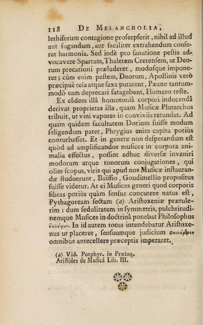 lethiferum contagione proferpferit, nihil ad illud aut fugandum, aut faciliter extrahendum confe¬ ret harmonia. Sed inde pro fanatione peftis ad¬ vocavere Spartam,ThaLetem Cretenfem, ut Deo¬ rum precationi praeluderet , modofque impone¬ ret; cum enim pcftem,Deorum, Apollinis vero praecipue tela atque faxa putarent, Paeane tantum¬ modo eam deprecari fatagebant, Homero tefre. Ex eadem illa homotonia corpori inducenda derivat proprietas illa , quam Muticae Plutarchus tribuit, ut vini vapores in conviviis retundat. Ad quam quidem facultatem Dorium fuiife modum feligendum patet, Phrygius enim capita potius conturbafiet. Et in genere non defperandum eft quod ad amplificandos mutices in corpora ani¬ malia effedus, poflint adhuc diverfae inveniri modorum atque tonorum conjugationes , qui olim fcopus, viris qui apud nos Muficae inftauran- dx ftuduerunt, Baiffio , Goudimellio propolitus fuiffe videtur. At ei Mufices generi quod corporis fibras potius quam fenfus concutere natus eft, Pythagoream fe&am (a) Ariftoxeniae praetule¬ rim : dum feduiitatem infymmetris, pulchritudi- nemque Mufices in dodrina ponebat Philofophus In id autem totus intendebatur Ariftoxe- nus ut placeret, fenfuumque judicium q>utvoflfnf omnibus antecellere praeceptis imperaret^ (a) Vid. Porphyr. in Pradoq.