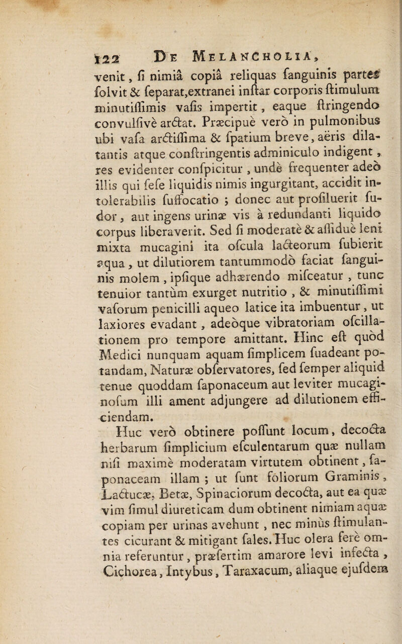 venit, fi nimia copia reliquas fanguinis parte# folvit & feparat,extranei inftar corporis ftimulum Hunutiflimis vafis impertit, eaque flringendo convuifive ardat. Praecipue vero in pulmonibus ubi vafa ardifiima & fpatium breve, aeris dila¬ tantis atque conftringentis adminiculo indigent, res evidenter confpicitur , unde frequenter adeo illis qui fefe liquidis nimis ingurgitant, accidit in» tolerabilis fuffocatio ; donec aut profiluerit fu- dor , aut ingens urinae vis a redundanti liquido corpus liberaverit. Sed fi moderate & ailidue leni mixta mucagini ita ofcula ladeorum fubierit aqua , ut dilutiorem tantummodo faciat fangui¬ nis molem , ipfique adhaerendo mifceatur , tunc tenuior tantum exurget nutritio , & minutiffimi vaforum penicilli aqueo latice ita imbuentur, ut laxiores evadant, adebque vibratoriam ofcilla- tionem pro tempore amittant. Hinc eft quod Medici nunquam aquam fimpiicem fuadeant po¬ tandam, Naturae obfervatores, fed femper aliquid tenue quoddam faponaceum aut leviter mucagi- nofum illi ament adjungere ad dilutionem effi¬ ciendam. Huc vero obtinere pofiunt locum, decoda herbarum fimplicium efculentarum quae nullam nifi maxime moderatam virtutem obtinent, fa- ponaceam illam ; ut funt foliorum Graminis, Laducae, Betae, Spinaciorum decoda, aut ea quae vim fimul diureticam dum obtinent nimiam aquar copiam per urinas avehunt , nec minus ftimulan- tes cicurant & mitigant fales. Huc olera fere om¬ nia referuntur , prae fert irn amarore levi inxeda , Cichorea, Intybus, Taraxacum, aliaque ejufdeia