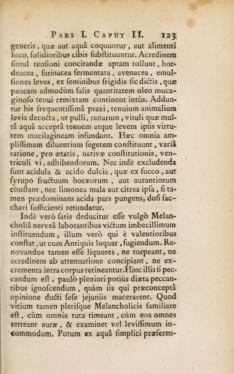 generis, quae aut aqua coquuntur , aut alimenti loco, folidioribus cibis fubftituuntur. Acredinem fimul tenfioni concitandae aptam tollunt, hor¬ deacea , farinacea fermentata , avenacea , emul- fiones leves , ex feminibus frigidis ficdidiis , quae paucam admodum falis quantitatem oleo muca- ginofo tenui remixtam continent intus. Addun¬ tur his frequentiftima praxi, tenuium animalium levia decodta , ut pulli, ranarum, vituli quae mul¬ ta aqua accepta tenuem atque levem ipfis virtu¬ tem mucilagineam infundunt. Haec omnia am¬ pli (limam diluentium fegetem conftituunt, varia ratione, pro aetatis, nativae conftitutionis, ven¬ triculi vi, adhibendorum. Nec inde excludenda funt acidula & acido dulcia , quae ex fucco , aut fyrupo fructuum horaeorum , aut aurantiorum confiant, nec lirnonea mala aut citrea ipfa , fi ta¬ men praedominans acida pars pungens, dofi fac- chari iufficienti retundatur. Inde vero fatis deducitur efTe vulgo Melan¬ cholia nervea laborantibus vidium imbecillimum inftituendum, illum vero qui e valentioribus confiat, ut cum Antiquis loquar , fugiendum. Re¬ novandos tamen efle liquores , ne torpeant, ne acredinem ab attenuatione concipiant, ne ex¬ crementa intra corpus retineantur.Hinc illis fi pec¬ candum eft , paulo pleniori potius diaeta peccan¬ tibus ignofcendum , quam iis qui praeconcepta opinione du<fti fefe jejuniis macerarent. Quod vitium tamen plerifque Melancholicis familiare eft, cum omnia tuta timeant, cum eos omnes terreant aurae, & examinet vel levifiimum in¬ commodum. Potum ex aqua fimplici praeferen-