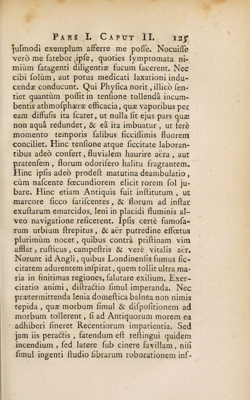 jufmodi exemplum afferre me polle. Nocuiffe vero me fatebor ipfe, quoties fymptomata ni¬ mium fatagenti diligentiae fucum facerent. Nec cibi folum, aut potus medicati laxationi indu¬ cendae conducunt. Qui Phyfica norit, illico fen- tiet quantum polfit in tenfione tollenda incum¬ bentis athmofphaerae efficacia, quae vaporibus per eam difFufis ita fcatet, ut nulla fit ejus pars quae non aqua redundet, & ea ita imbuatur , ut fere momento temporis falibus ficciffimis fluorem conciliet. Hinc tenfione atque ficcitate laboran¬ tibus adeo confert, fluvialem haurire aera , aut pratenfem , florum odorifero halitu fragrantem. Hinc ipfis adeo prodefi matutina deambulatio , cum nafcente foecundiorem elicit rorem fol ju¬ bare. Hinc etiam Antiquis fuit infiitutum , ut marcore ficco fatifcentes, & florum ad inftar exuflarum emarcidos, leni in placidi fluminis al¬ veo navigatione reficerent. Ipfis certe furnofa- rum urbium ftrepitus, & aer putredine effcetus plurimum nocet, quibus contra priftinam vim afflat, rufticus, campeftris & vere vitalis aer. Norunt id Angli, quibus Londinenfis fumus fic- citatem adurentem infpirat, quem tollit ultra ma¬ ria in finitimas regiones, falutare exilium. Exer¬ citatio animi, difiradio fimul imperanda. Nec praetermittenda lenia dorneftica balnea non nimis tepida , quae morbum fimul & difpofltionem ad morbum tollerent, fi ad Antiquorum morem ea ' adhiberi lineret Recentiorum impatientia. Sed jam iis peradis , fatendum efi refiingui quidem incendium , fed latere fub cinere favillam, nifi fimul ingenti Audio fibrarum roborationem inf-