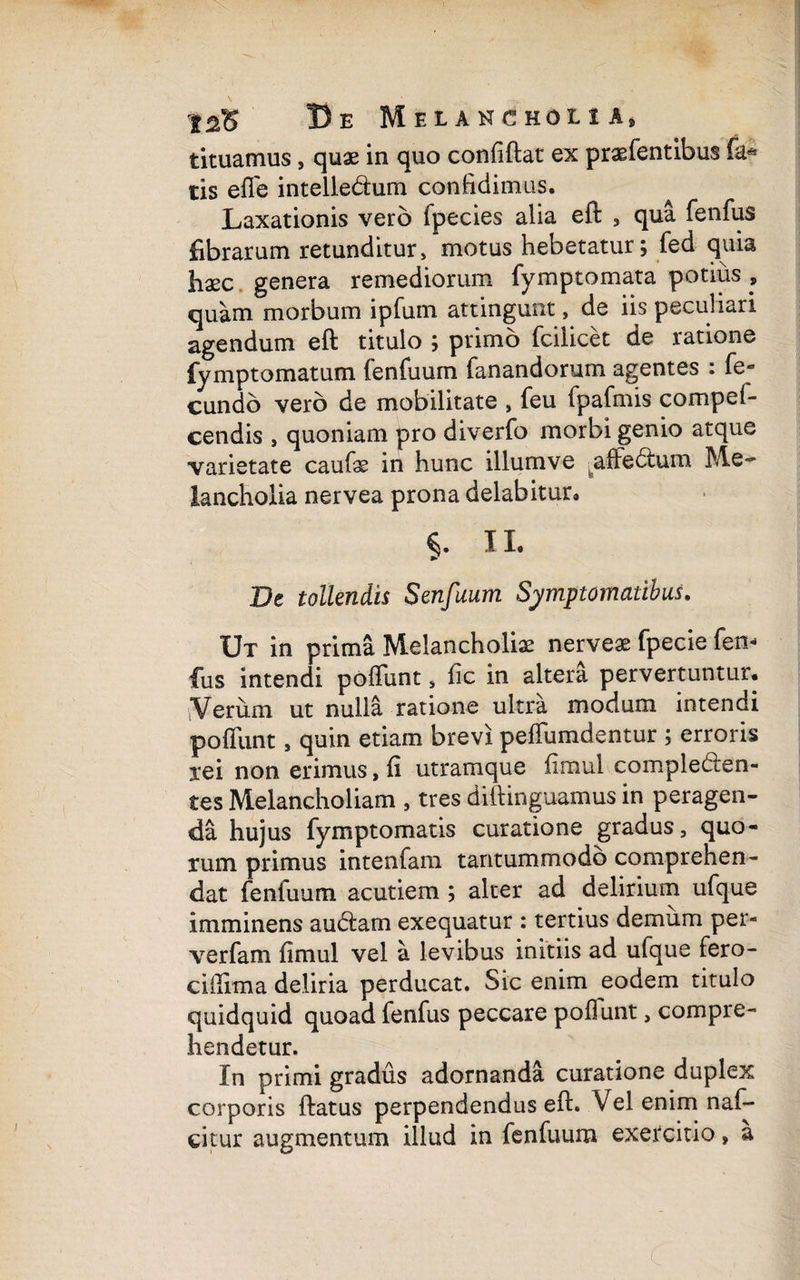 tituamus, quae in quo confiftat ex praefentibus fa* tis efle intelledlum confidimus. Laxationis vero fpecies alia eft , qua fenfus fibrarum retunditur, motus hebetatur; fed quia haec genera remediorum fymptomata potius , quam morbum ipfum attingunt, de iis peculiari agendum eft titulo ; primo fcilicet de ratione fymptomatum fenfuum fanandorum agentes : fe¬ cundo vero de mobilitate , feu fpafmis compef- cendis , quoniam pro diverfo morbi genio atque varietate caufie in hunc illum ve affedtum Me¬ lancholia nervea prona delabitur. 11. Pe tollendis Senfuum Symptomatibus. Ut in prima Melancholiae nerveae fpecie fen* fus intendi poffunt , fic in altera pervertuntur. Verum ut nulla ratione ultra modum intendi poliunt , quin etiam brevi peffumdentur ; erroris xei non erimus, fi utramque fimul complecten¬ tes Melancholiam , tres diftinguamus in peragen¬ da hujus fymptomatis curatione gradus, quo¬ rum primus intenfam tantummodo comprehen¬ dat fenfuum acutiem ; alter ad delirium ufque imminens audiam exequatur : tertius demum per- verfam fimul vel a levibus initiis ad ufque fero- cifiima deliria perducat. Sic enim eodem titulo quidquid quoad fenfus peccare poliunt, compre¬ hendetur. In primi gradus adornanda curatione duplex corporis ftatus perpendendus eft. Vel enim naf- citur augmentum illud in fenfuum exercitio, a