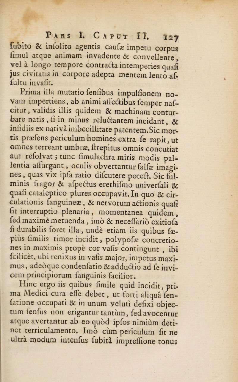 Cubito & infolito agentis caufe impetu corpus iimul atque animam invadente & convellente, vel a longo tempore contra&a intemperies quali jus civitatis in corpore adepta mentem lento af- fultu invafit. Prima illa mutatio fenlibus impulfionem no¬ vam impertiens, ab animi atfedibus femper naf- citur, validis illis quidem & machinam contur¬ bare natis , fi in minus relu&antem incidant, & infid iis ex nativa imbecillitate patentem.Sic mor¬ tis praefens periculum homines extra fe rapit, ut omnes terreant umbrae, ftrepitus omnis concutiat aut refolvat; tunc fimulachra miris modis pal¬ lentia afiurgant, oculis obvertantur falfae imagi¬ nes , quas vix ipfa ratio difcutere poteft. Sic ful¬ minis fragor & afpedlus erethifmo univerfali & quafi cataleptico plures occupavit. In quo & cir¬ culationis fanguinex, & nervorum a&ionis quafi fit interruptio plenaria , momentanea quidem * fed maxime metuenda, imo & neceflario exitiofa fi durabilis foret illa, unde etiam iis quibus fae- pius fimilis timor incidit, polypofae concretio¬ nes in maximis prope cor vafis contingunt , ibi fcilicet, ubi renixus in vafis major, impetus maxi¬ mus , adeoque condenfatio & addudtio ad fe invi¬ cem principiorum fariguinis facilior. Hinc ergo iis quibus fimile quid incidit, pri¬ ma Medici cura efle debet, ut forti aliqua fen- fatione occupati & in unum veluti defixi objec¬ tum fenfus non erigantur tantum, fed avocentur atque avertantur ab eo quod ipfos nimium deti¬ net terriculamento. Imo cum periculum fit ne ultra modum intenfus fubita impreffione tonus