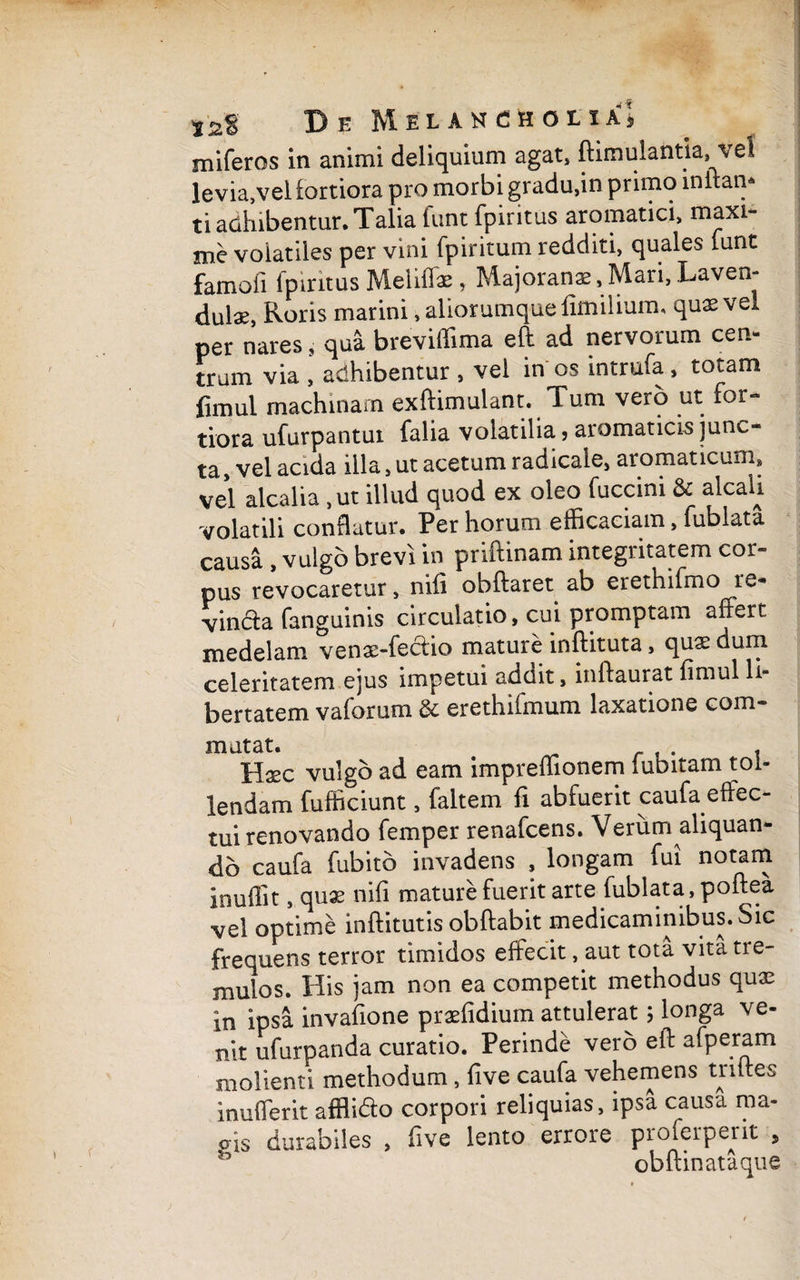 miferos in animi deliquium agat, ftimuiantia,el levia,vel fortiora pro morbi gradu,in primo inilan* ti adhibentur. Talia funt fpiritus aromatici, maxi¬ me volatiles per vini fpiritum redditi, quales funt famoii fpiritus Melifiae, Majoranas, Mari, Laven- dul«, Roris marini, aliorumque fimilium, quae vel per nares s qua breviffima eft ad nervorum cen¬ trum via , adhibentur , vel in os intrufa, totam fimui machinam exftimuiant. Tum vero ut for¬ tiora ufurpantui falia volatilia, aromaticis junc¬ ta, vel acida illa, ut acetum radicale, aromaticum» vel aicalia ,ut illud quod ex oleo fuccini & a^ca^ volatili conflatur. Per horum efficaciam, fublata causa , vulgo brevi in priftinam integritatem cor¬ pus revocaretur, nifi obftaret ab erethifmo re¬ vincta fanguinis circulatio, cui promptam affert, medelam venas-ieclio mature inftituta, quae dum celeritatem ejus impetui addit, inftaurat fimui li¬ bertatem vaforum & erethifmum laxatione com¬ mutat. . Haec vulgo ad eam impreffionem lubitam tol¬ lendam fufficiunt, faltem fi abfuerit caufa effec¬ tui renovando femper renafcens. Verum aliquan¬ do caufa fubito invadens , longam fui notam inuffit, quae nifi mature fuerit arte fublata, poftea vel optime inftitutis obftabit medicaminibus. Sic frequens terror timidos effecit, aut tota vita tre¬ mulos. His jam non ea competit methodus qux in ipsa invafione praefidium attulerat; longa ve¬ nit ufurpanda curatio. Perinde vero eft afperam molienti methodum , five caufa vehemens triftes inufferit afflfofo corpori reliquias, ipsa causa ma- o-is durabiles , five lento errore proferperit , obftinataque