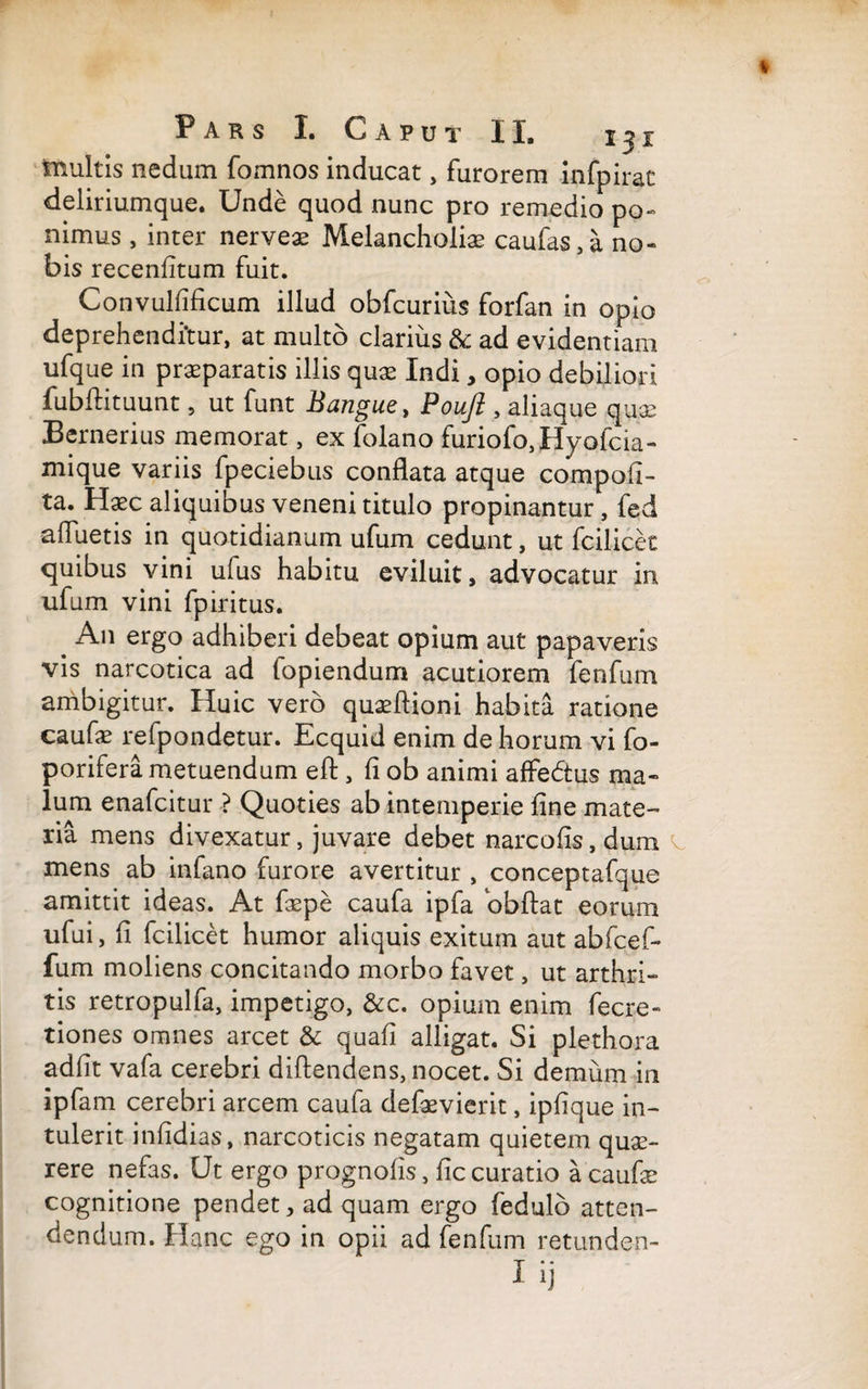 tnultis nedum fomnos inducat, furorem infpirat deliriumque. Unde quod nunc pro remedio po- nimus, inter nervea? Melancholiae caufas,a no¬ bis recenfitum fuit. Convulfificum illud obfcurius forfan in opio deprehenditur, at multo clarius & ad evidentiam ufque in praeparatis illis quae Indi, opio debiliori fubftituunt, ut funt Bangue, Pouft, aliaque qua; Bernerius memorat, ex folano furiofo,Hyofcia- mique variis fpeciebus conflata atque compofi- ta. Hasc aliquibus veneni titulo propinantur, fed afluetis in quotidianum ufum cedunt, ut fcilicec quibus vini ufus habitu eviluit, advocatur in ufum vini fpiritus. . An ergo adhiberi debeat opium aut papaveris vis narcotica ad fopiendum acutiorem fenfum ambigitur. Huic vero quasftioni habita ratione caufa? refpondetur. Ecquid enim de horum vi fo- porifera metuendum eft , fi ob animi affedtus ma¬ lum enafcitur ? Quoties ab intemperie fine mate¬ ria mens divexatur, juvare debet narcofis, dum mens ab infano furore avertitur , conceptafque amittit ideas. At faepe caufa ipfa obflat eorum ufui, fi fcilicet humor aliquis exitum aut abfcef- fum moliens concitando morbo favet, ut arthri¬ tis retropulfa, impetigo, &c. opium enim fecre- tiones omnes arcet & quafi alligat. Si plethora adfit vafa cerebri diftendens, nocet. Si demum in ipfam cerebri arcem caufa defaevierit, ipfique in¬ tulerit infidias, narcoticis negatam quietem que¬ rere nefas. Ut ergo prognofis, ficcuratio a caufa? cognitione pendet, ad quam ergo fedulo atten¬ dendum. Hanc ego in opii ad fenfum retunden- I ij