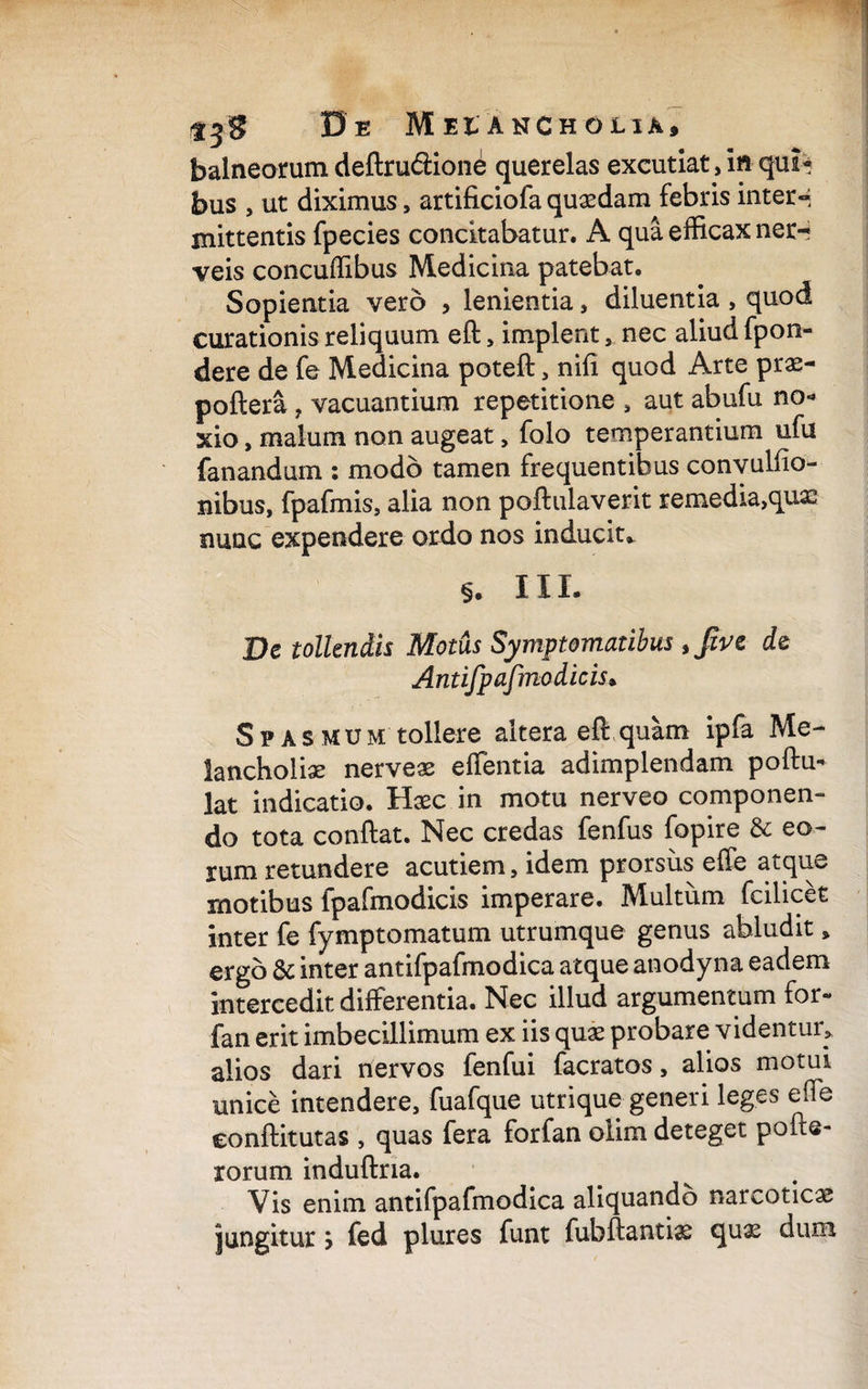 Oe Meiancholia, balneorum deftru&ione querelas excutiat, in qui¬ bus , ut diximus, artificiola quasdam febris inter»; mittentis fpecies concitabatur. A qua efficax ner-; veis concuffibus Medicina patebat. Sopientia vero , lenientia, diluentia , quod curationis reliquum eft, implent nec aliud fpon- dere de fe Medicina potefl, nffi quod Arte prae- poflera ? vacuantium repetitione , aut abufu no¬ xio , malum non augeat„ folo temperantium ufu fanandum : modo tamen frequentibus conyulfio- nibus, fpafmis, alia non poftulaverit remedia,qux nunc expendere ordo nos inducit* §. III. De tollendis Motus Symptomatibus de Antifpafmo dicis* Spasmum tollere altera eft: quam ipfa Me¬ lancholiae nerveae effentia adimplendam poflu» lat indicatio. Hxc in motu nerveo componen¬ do tota conflat. Nec credas fenfus fopire & eo¬ rum retundere acutiem, idem prorsiis effe atque motibus fpafmodicis imperare. Multum fcilicet inter fe fymptomatum utrumque genus abludit , ergo & inter antifpafmodica atque anodyna eadem intercedit differentia. Nec illud argumentum for» fan erit imbecillimum ex iis qux probare videntur, alios dari nervos fenfui facratos, alios motui unice intendere, fuafque utrique generi leges effe conflitutas , quas fera forfan olim deteget pofte- rorum induflna. Vis enim antifpafmodica aliquando narcoticae jungitur > fed plures funt fubflantix qux dum