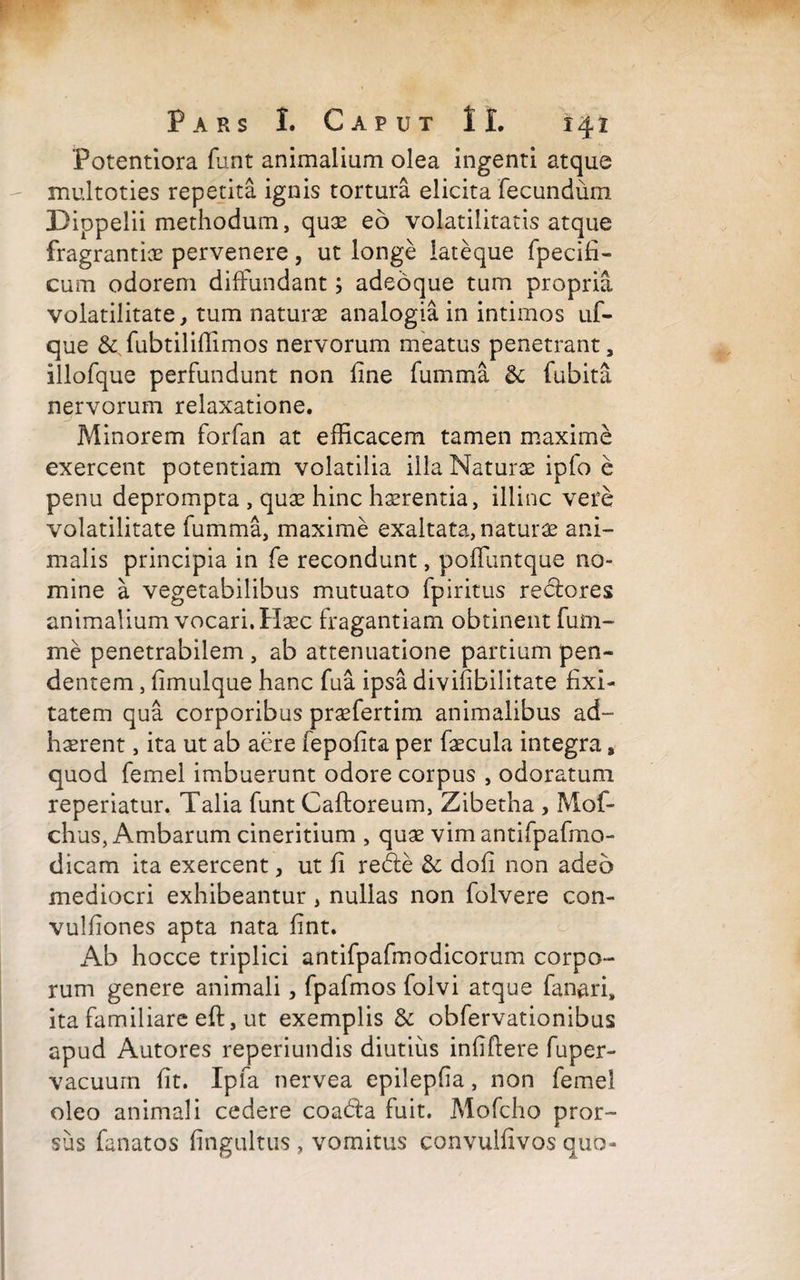 ‘Potentiora funt animalium olea ingenti atque multoties repetita ignis tortura elicita fecundum Pippelii methodum, quae eo volatilitatis atque fragrantia pervenere, ut longe lateque fpecifi- cum odorem diffundant; adeoque tum propria volatilitate, tum naturae analogia in intimos uf- que &Tubtiliffimos nervorum meatus penetrant, illofque perfundunt non line fumma &: fubita nervorum relaxatione. Minorem forfan at efficacem tamen maxime exercent potentiam volatilia illa Naturae ipfo e penu deprompta , quae hinc haerentia, illinc vere volatilitate fumma, maxime exaltata, naturae ani¬ malis principia in fe recondunt, poffuntque no¬ mine a vegetabilibus mutuato fpiritus redtores animalium vocari. Haec fragantiam obtinent fum- me penetrabilem , ab attenuatione partium pen¬ dentem , limulque hanc fu a ipsa divifibilitate fixi- tatem qua corporibus praefertim animalibus ad¬ haerent , ita ut ab aere fepolita per faecula integra, quod femel imbuerunt odore corpus , odoratum reperiatur. Talia funt Caftoreum, Zibetha , Mof- chus, Ambarum cineritium , quae vim antifpafmo- dicam ita exercent, ut li redle & dofi non adeo mediocri exhibeantur , nullas non folvere con- vulliones apta nata fint. Ab hocce triplici antifpafmodicorum corpo¬ rum genere animali, fpafmos folvi atque fanari, ita familiare eft, ut exemplis & obfervationibus apud Autores reperiundis diutius infiftere fuper- vacuum fit. Ipfa nervea epilepfia, non femel oleo animali cedere coadta fuit. Mofcho pror¬ sus fanatos fingultus , vomitus convulfivos quo-