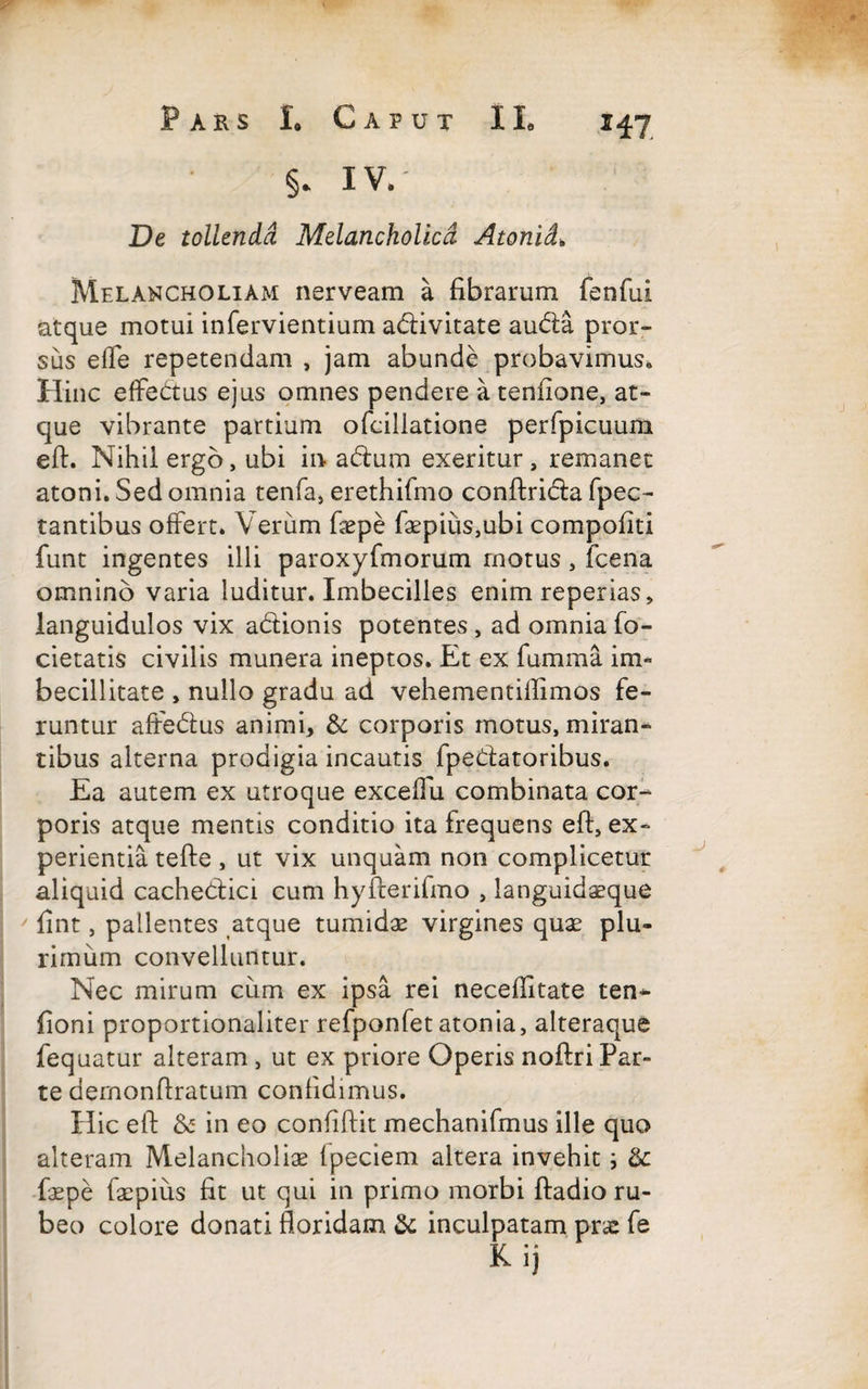 §. iv. De tollenda Melancholica Atonici* Melancholiam nerveam a fibrarum fenfui atque motui infervientium atiivitate autia pror¬ sus effe repetendam , jam abunde probavimus* Hinc effetius ejus omnes pendere atenfione, at¬ que vibrante partium ofeillatione perfpicuum eft. Nihil ergo, ubi in atium exeritur, remanet atoni. Sed omnia tenfa, erethifmo conftritia fpec- tantibus offert» Verum faspe faepius,ubi compofiti funt ingentes illi paroxyfmorum rnotus, fcena omnino varia luditur. Imbecilles enim reperias, languidulos vix atiionis potentes , ad omnia fo- cietatis civilis munera ineptos. Et ex fumma im¬ becillitate , nullo gradu ad vehementiffimos fe¬ runtur aftetius animi, & corporis motus, miran¬ tibus alterna prodigia incautis fpetiatoribus. Ea autem ex utroque exceffu combinata cor¬ poris atque mentis conditio ita frequens eft, ex¬ perientia tefte, ut vix unquam non complicetur aliquid cachetiici cum hyfterifmo , languidasque fint, pallentes atque tumidas virgines quas plu¬ rimum convelluntur. Nec mirum cum ex ipsa rei neceftitate ten- fioni proportionaliter refponfet atonia, alteraque fequatur alteram , ut ex priore Operis noftri Par¬ te demonftratum confidimus. Hic eft & in eo confiftit mechanifmus ille quo alteram Melancholias lpeciem altera invehit i & faspe faspius fit ut qui in primo morbi ftadio ru¬ beo colore donati floridam & inculpatam prae fe K ij