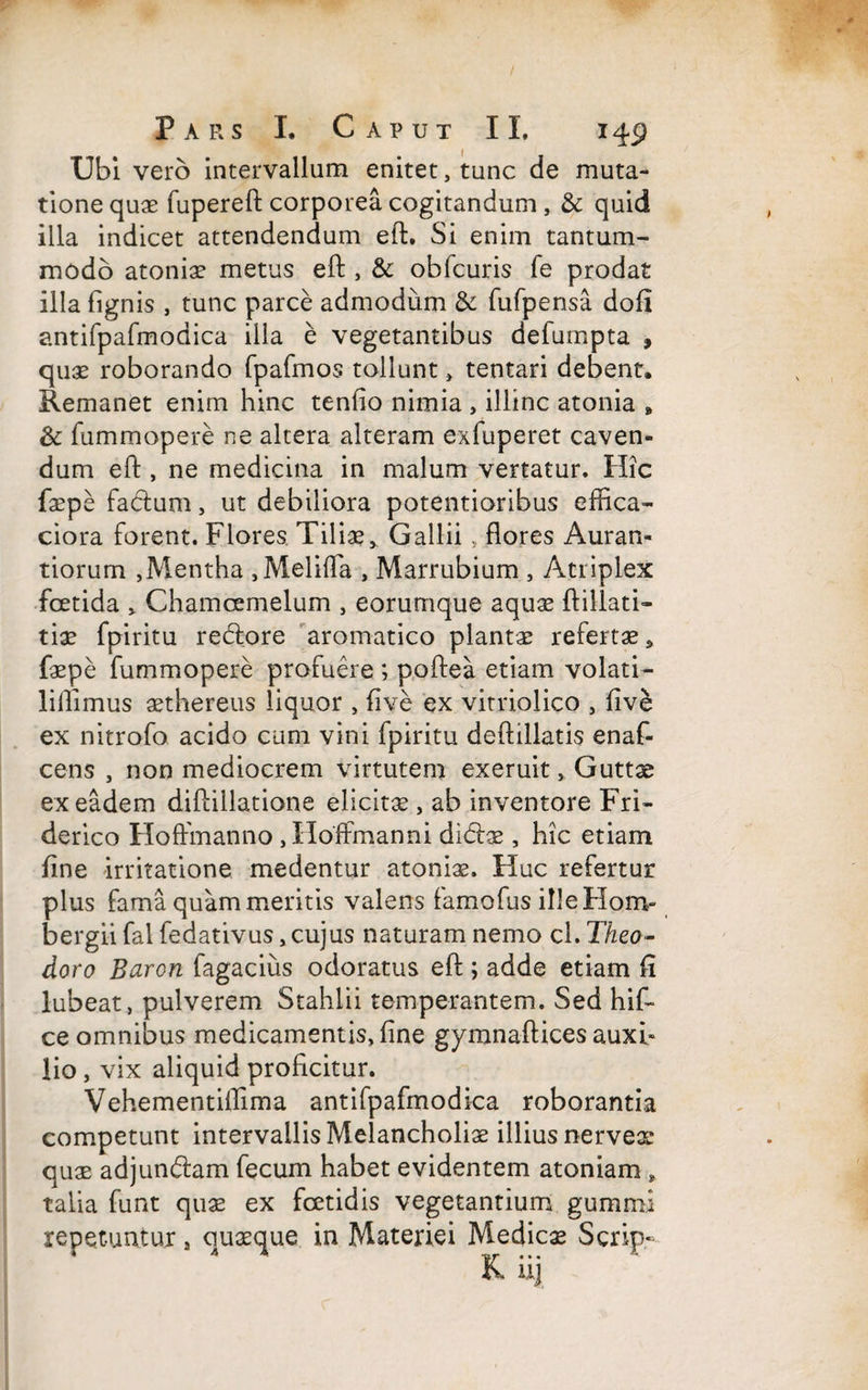 / Pars I, Caput II. 149 Ubi vero intervallum enitet, tunc de muta¬ tione quae fupereft corporea cogitandum, & quid illa indicet attendendum eft. Si enim tantum¬ modo atoniae metus eft , & ohfcuris fe prodat illa fignis , tunc parce admodum & fufpensa dofi antifpafmodica illa e vegetantibus defurnpta , quae roborando fpafmos tollunt > tentari debent. Remanet enim hinc tenfio nimia , illinc atonia „ & fummopere ne altera alteram exfuperet caven¬ dum eft , ne medicina in malum vertatur. Hic faepe facium, ut debiliora potentioribus effica- ciora forent. Flores. Tiliae* Gallii , flores Auran- tiorum ,Mentha ,Meliffa , Marrubium , Atriplex foetida , Chamoemelum , eorumque aquae ftillati- tiae fpiritu reclore aromatico plantae refertae* faepe fummopere profuere ; poftea etiam volati- lillimus aethereus liquor , five ex vitriolico , five ex nitrofo acido cum vini fpiritu deftillatis enaf- cens , non mediocrem virtutem exeruit, Guttae ex eadem diftillatione elicitae, ab inventore Fri- derico Hoffmanno , Hoffmanni didlae, hic etiam fine irritatione medentur atoniae. Huc refertur plus fama quam meritis valens famofus illeHorrv bergii fal fedativus, cujus naturam nemo cl. Theo¬ doro Baron fagacius odoratus eft ; adde etiam fi lubeat, pulverem Stahlii temperantem. Sed hif- ce omnibus medicamentis, fine gymnaftices auxi» lio , vix aliquid proficitur. Vehementiflima antifpafmodica roborantia competunt intervallis Melancholiae illius nervex quae adjundlam fecum habet evidentem atoniam * talia funt quae ex foetidis vegetantium gummi repetuntur # quaeque in Materiei Medicae Scrip- lk iij