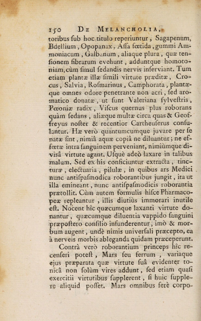 toribus fub hoc titulo reperiuntur , Sagapenum, Bdellium , Qpopanax, Alfa foetida, gumini Am- moniacum , Galbanum , aliaque plura, quae ten- fionem fibrarum evehunt, adduntque homoto- niamjCum fimul fedandis nervis infer viant» Tum etiam plantas illae firnili virtute praedita, Cro¬ cus , Salvia, Rofmarinus , Camphorata , plantae- que omnes odore penetrante non acri, fed aro¬ matico donatae, ut funt Valeriana fylveftris, Feeoniae radix , Vifcus quernus pius roborans quam fedans , aliaeque multas circa quas& Geof- freyus nofter & recentior Cartheuferus confu- lantur. Hae vero quantumcumque juvare per fe natae fint, nimia aquae copia ne diluantur; ne ef« fcetie intra fanguinem perveniant, nimiumque di¬ visa virtute agant, Ufque adeo laxare in talibus malum. Sed ex his conficiuntur extrada , tinc¬ tura* , eleduaria , pilulae , in quibus ars Medici nunc antifpafmodica roborantibus jungit, ita ut illa emineant, nunc antifpafmodicis roborantia praetollit. Cum autem formulis hifce Pharmaco- fex repleantur , illis diutius immorari inutile eft. Nocent hic quaecumque laxanti virtute do¬ nantur , quaecumque diluentia vappido fanguini praepoftero confilio infunderentur, imo & mor¬ bum augent, unde nimis univerfali praecepto, ea a nerveis morbis ableganda quidam praeceperunt. Contra vero roborantium princeps hic re- cenferi poteft , Mars feu ferrum , variaque ejus praeparata quae virtute fua evidenter to¬ ri ic a non folum vires addunt, fed etiam quafi exercitii virtutibus fupplerent , fi huic iupple- re aliquid pollet, Mars omnibus fere corpo-