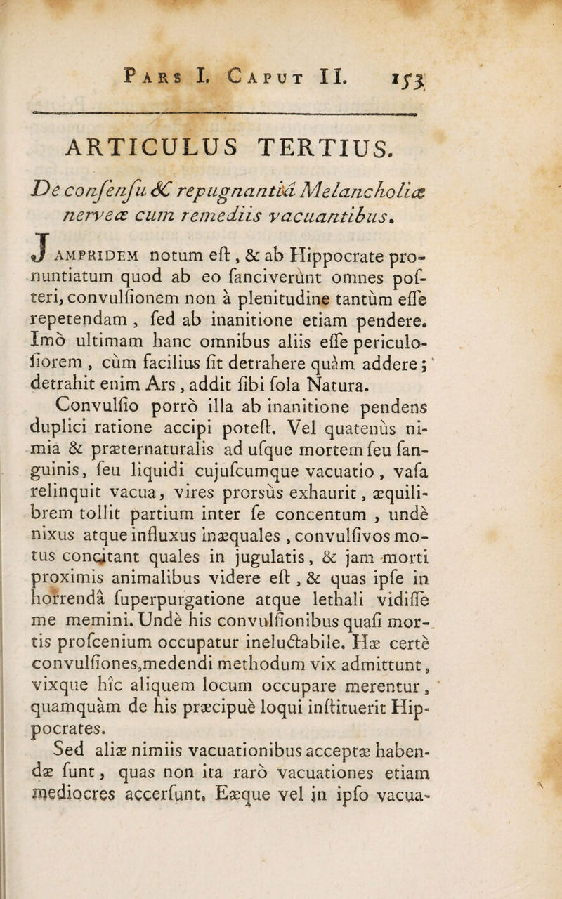 ARTICULUS TERTIUS. De confenfu SC repugnantia Melancholia nervece cum remediis vacuantibus. J ampridem notam eft, & ab Hippocrate pro¬ nuntiatum quod ab eo fancivertint omnes pof- teri, convulfionem non a plenitudine tantum effe repetendam , fed ab inanitione etiam pendere. Imo ultimam hanc omnibus aliis efle periculo- fiorem , cum facilius fit detrahere quam addere;' detrahit enim Ars , addit fibi fola Natura. Convulfio porro illa ab inanitione pendens duplici ratione accipi poteft. Vel quatenus ni¬ mia & praeternaturalis ad ufque mortem feu fan- guinis, feu liquidi cujufcumque vacuatio , vafa relinquit vacua, vires prorsus exhaurit, aequili¬ brem tollit partium inter fe concentum , unde nixus atque influxus inaequales , convulfivos mo¬ tus concitant quales in jugulatis, & jam morti proximis animalibus videre eft , & quas ipfe in horrenda fuperpurgatione atque lethali vidiffe me memini. Unde his convulfionibus quafi mor¬ tis profcenium occupatur inelu&abile. Hae certe convulfiones-,medendi methodum vix admittunt, vixque hic aliquem locum occupare merentur, quamquam de his praecipue loqui inftituerit Hip¬ pocrates. Sed alis nimiis vacuationibus acceptae haben¬ dae funt, quas non ita raro vacuationes etiam mediocres accerfunt. Eaeque vel in ipfo vacua-