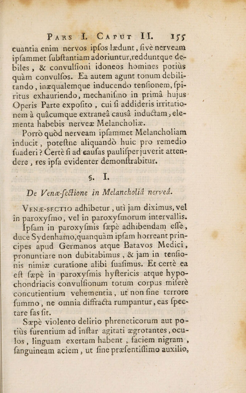 euantia enim nervos ipfos ludunt, five nerveam ipfammet fubftantiam adoriuntur,redduntque de¬ biles , & convullioni idoneos homines potius quam convulfos. Ea autem agunt tonum debili¬ tando, inasqualemque inducendo tenfionem, fpi- ritus exhauriendo, mechanilmo in prima hujus Operis Parte expolito , cui fi addideris irritatio¬ nem a quacumque extranea causa indudam^ ele¬ menta habebis nerveae Melancholias. Porro quod nerveam ipfammet Melancholiam inducit, poteftne aliquando huic pro remedio fuaderi ? Certe fi ad eaufas paulifper juverit atten¬ dere , res ipfa evidenter demonftrabitur. §. I. De Vence-fettione in Melancholia nervea. Vf.N£>sectio adhibetur ,uti jam diximus, vel in paroxyfmo, vel in paroxyfmorum intervallis. Ipfam in paroxyfmis faepe adhibendam elTe, duce Sydenhamo,quanquam ipiam horreant prin¬ cipes apud Germanos atque Batavos Medici, pronuntiare non dubitabimus , & jam in tenfio- nis nimiae curatione alibi fuafimus. Et certe ea eft faepe in paroxyfmis hyftericis atque hypo¬ chondriacis convullionum totum corpus mifere concutientium vehementia , ut non fine terrore fummo, ne omnia dihrada rumpantur, eas fpec- tare fas lit. Saepe violento delirio phreneticorum aut po¬ tius furentium ad inftar agitati aegrotantes, ocu¬ los , linguam exertam habent , faciem nigram , {anguineam aciem , ut fine praefentifTimo auxilio0